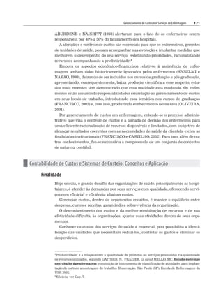 Gerenciamento de Custos nos Serviços de Enfermagem 171
ABURDENE e NAISBITT (1993) alertaram para o fato de os enfermeiros serem
responsáveis por 40% a 50% do faturamento dos hospitais.
A aferição e o controle de custos são essenciais para que os enfermeiros, gerentes
de unidades de saúde, possam acompanhar sua evolução e implantar medidas que
melhorem o desempenho do seu serviço, redefinindo prioridades, racionalizando
recursos e acompanhando a produtividade.4
Embora os aspectos econômico-financeiros relativos à assistência de enfer-
magem tenham sidos historicamente ignorados pelos enfermeiros (ANSELMI e
NAKAO, 1999), deixando de ser incluídos nos cursos de graduação e pós-graduação,
apresentando, consequentemente, baixa produção científica a esse respeito, estu-
dos mais recentes têm demonstrado que essa realidade está mudando. Os enfer-
meiros estão assumindo responsabilidades em relação ao gerenciamento de custos
em seus locais de trabalho, introduzindo essa temática nos cursos de graduação
(FRANCISCO, 2002) e, com isso, produzindo conhecimento nessa área (OLIVEIRA,
2001).
Por gerenciamento de custos em enfermagem, entende-se o processo adminis-
trativo que visa o controle de custos e a tomada de decisão dos enfermeiros para
uma eficiente racionalização de recursos disponíveis e limitados, com o objetivo de
alcançar resultados coerentes com as necessidades de saúde da clientela e com as
finalidades institucionais (FRANCISCO e CASTILHO, 2002). Para isso, além de ou-
tros conhecimentos, faz-se necessária a compreensão de um conjunto de conceitos
de natureza contábil.
n Contabilidade de Custos e Sistemas de Custeio: Conceitos e Aplicação
Finalidade
Hoje em dia, o grande desafio das organizações de saúde, principalmente as hospi-
talares, é atender às demandas por seus serviços com qualidade, oferecendo servi-
ços com eficácia5 e eficiência a baixos custos.
Gerenciar custos, dentro de orçamentos restritos, é manter o equilíbrio entre
despesas, custos e receitas, garantindo a sobrevivência da organização.
O desconhecimento dos custos e da melhor combinação de recursos e de sua
efetividade dificulta, às organizações, ajustar suas atividades dentro de seus orça-
mentos.
Conhecer os custos dos serviços de saúde é essencial, pois possibilita a identi-
ficação das unidades que necessitam reduzi-los, controlar os gastos e eliminar os
desperdícios.
4Produtividade: é a relação entre a quantidade de produtos ou serviços produzidos e a quantidade
de recursos utilizados, segundo GAITHER, N.; FRAZIER, G. apud MELLO, MC. Estudo do tempo
no trabalho da enfermagem: construção de instrumento de classificação de atividades para implan-
tação do método amostragem do trabalho. Dissertação. São Paulo (SP), Escola de Enfermagem da
USP
, 2002.
5Eficácia: ver Cap. 7.
 