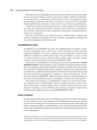 172 Gerenciamento de Custos nos Serviços de Enfermagem
No entanto, muitas organizações de saúde precisam modernizar-se nessa questão,
uma vez que ainda utilizam, quando os possuem, métodos contábeis tradicionais,
que não permitem o conhecimento efetivo de seus custos. Os hospitais privados,
na sua maioria, conhecem seus preços, mas não seus custos reais. Já os hospitais
públicos dificilmente conhecem os custos reais de seus serviços e procedimentos.
Os gestores da área da saúde devem prover um sistema eficaz de gerenciamento
de custos sem prejuízo da qualidade, buscando maior eficiência na distribuição
dos recursos e oferecendo serviços qualificados à população, compatibilizando os
custos com o orçamento.6
Para isso, os profissionais de saúde têm que ter noções sobre os métodos das
ciências contábeis para apuração de custos e auxiliar na adaptação e utilização dos
mesmos na produção de serviços de saúde.
Contabilidade de Custos
Os objetivos da contabilidade de custos são: estabelecimento de padrões e orça-
mentos; comparações entre o custo real e o orçado; formação de preços; determi-
nação de quantidades de serviços ou produtos a serem produzidos; escolha do que
produzir e avaliação ou decisão sobre o que cortar em relação aos custos. Assim,
“o conhecimento dos custos é vital para saber se, dado o preço, o produto é ou não
rentável e se é possível reduzir seus custos (MARTINS, 1998).
Atualmente, a contabilidade de custos assumiu uma nova dimensão, que é a conta-
bilidade gerencial, transformando-se num importante instrumento administrativo.
Esse novo papel tem duas funções relevantes: auxiliar no controle dos custos e subsi-
diar o processo de tomada de decisão. Em relação ao controle, tem a função de forne-
cer dados para o estabelecimento de padrões, orçamentos e outras formas de previsão
financeira, permitindo acompanhar e comparar os valores incorridos com os ante-
riormente definidos (MARTINS, 1998). Para tanto, atribui-se responsabilidades aos
diversos níveis do escalão hierárquico da instituição, avaliando seus desempenhos.
Nos ambientes hospitalares, a contabilidade de custos é um instrumento geren-
cial importante para a determinação, controle e análise dos gastos (custos e des-
pesas), permitindo o confronto desses custos e despesas com os preços dos proce-
dimentos realizados, que são definidos pelo mercado, composto de seguradoras,
cooperativas de saúde, governo e outros (MARTINS, 2000 e 2001).
Custos e Despesas
Custos e despesas são gastos, isto é, um dispêndio monetário. O conceito de despesa
é muito amplo; por isso, neste capítulo, será considerado como gasto não utilizado
no processo de produção das atividades fins da organização. Nas organizações de
saúde, as despesas podem ser exemplificadas como os juros de financiamento feito
junto a uma instituição bancária ou aos esforços de comercialização de tratamentos
com as seguradoras.
6Orçamento: constitui-se em um instrumento eficaz de previsão e controle organizacional em rela-
ção aos gastos, custos e às receitas esperadas em determinado período. As estimativas orçamentárias
são, geralmente, para 12 meses. Serve como padrão para comparar os valores reais com os orçados.
 
