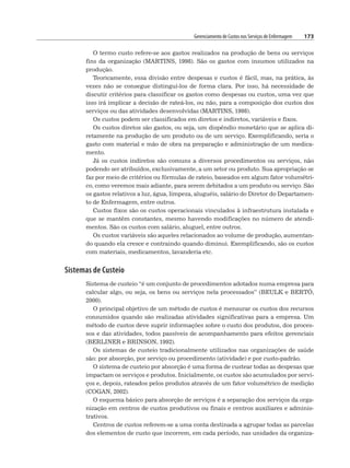 Gerenciamento de Custos nos Serviços de Enfermagem 173
O termo custo refere-se aos gastos realizados na produção de bens ou serviços
fins da organização (MARTINS, 1998). São os gastos com insumos utilizados na
produção.
Teoricamente, essa divisão entre despesas e custos é fácil, mas, na prática, às
vezes não se consegue distingui-los de forma clara. Por isso, há necessidade de
discutir critérios para classificar os gastos como despesas ou custos, uma vez que
isso irá implicar a decisão de rateá-los, ou não, para a composição dos custos dos
serviços ou das atividades desenvolvidas (MARTINS, 1998).
Os custos podem ser classificados em diretos e indiretos, variáveis e fixos.
Os custos diretos são gastos, ou seja, um dispêndio monetário que se aplica di-
retamente na produção de um produto ou de um serviço. Exemplificando, seria o
gasto com material e mão de obra na preparação e administração de um medica-
mento.
Já os custos indiretos são comuns a diversos procedimentos ou serviços, não
podendo ser atribuídos, exclusivamente, a um setor ou produto. Sua apropriação se
faz por meio de critérios ou fórmulas de rateio, baseados em algum fator volumétri-
co, como veremos mais adiante, para serem debitados a um produto ou serviço. São
os gastos relativos a luz, água, limpeza, aluguéis, salário do Diretor do Departamen-
to de Enfermagem, entre outros.
Custos fixos são os custos operacionais vinculados à infraestrutura instalada e
que se mantêm constantes, mesmo havendo modificações no número de atendi-
mentos. São os custos com salário, aluguel, entre outros.
Os custos variáveis são aqueles relacionados ao volume de produção, aumentan-
do quando ela cresce e contraindo quando diminui. Exemplificando, são os custos
com materiais, medicamentos, lavanderia etc.
Sistemas de Custeio
Sistema de custeio “é um conjunto de procedimentos adotados numa empresa para
calcular algo, ou seja, os bens ou serviços nela processados” (BEULK e BERTÓ,
2000).
O principal objetivo de um método de custos é mensurar os custos dos recursos
consumidos quando são realizadas atividades significativas para a empresa. Um
método de custos deve suprir informações sobre o custo dos produtos, dos proces-
sos e das atividades, todos passíveis de acompanhamento para efeitos gerenciais
(BERLINER e BRINSON, 1992).
Os sistemas de custeio tradicionalmente utilizados nas organizações de saúde
são: por absorção, por serviço ou procedimento (atividade) e por custo-padrão.
O sistema de custeio por absorção é uma forma de custear todas as despesas que
impactam os serviços e produtos. Inicialmente, os custos são acumulados por servi-
ços e, depois, rateados pelos produtos através de um fator volumétrico de medição
(COGAN, 2002).
O esquema básico para absorção de serviços é a separação dos serviços da orga-
nização em centros de custos produtivos ou finais e centros auxiliares e adminis-
trativos.
Centros de custos referem-se a uma conta destinada a agrupar todas as parcelas
dos elementos de custo que incorrem, em cada período, nas unidades da organiza-
 