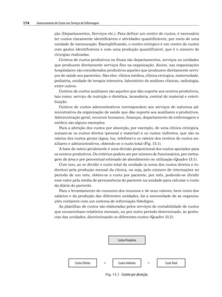 174 Gerenciamento de Custos nos Serviços de Enfermagem
ção (Departamentos, Serviços etc.). Para definir um centro de custos, é necessário
ter custos claramente identificáveis e atividades quantificáveis, por meio de uma
unidade de mensuração. Exemplificando, o centro cirúrgico é um centro de custos
com gastos identificáveis e com uma produção quantificável, que é o número de
cirurgias realizadas.
Centros de custos produtivos ou finais são departamentos, serviços ou unidades
que produzem diretamente serviços fins na organização. Assim, nas organizações
hospitalares são considerados produtivos aqueles que produzem diretamente servi-
ços de saúde aos pacientes. São eles: clínica médica, clínica cirúrgica, maternidade,
pediatria, unidade de terapia intensiva, laboratório de análises clínicas, radiologia,
entre outros.
Centros de custos auxiliares são aqueles que dão suporte aos centros produtivos,
tais como: serviço de nutrição e dietética, lavanderia, central de material e esteri-
lização.
Centros de custos administrativos correspondem aos serviços de natureza ad-
ministrativa da organização de saúde que dão suporte aos auxiliares e produtivos.
Administração geral, recursos humanos, finanças, departamento de enfermagem e
médico são alguns exemplos.
Para a aferição dos custos por absorção, por exemplo, de uma clínica cirúrgica,
somam-se os custos diretos (pessoal e material) e os custos indiretos, que são os
rateios dos custos gerais (água, luz, telefone) e os rateios dos centros de custos au-
xiliares e administrativos, obtendo-se o custo total (Fig. 13.1).
A base de rateio geralmente é uma divisão proporcional dos custos apurados para
os centros produtivos. Os critérios podem ser por número de funcionários, por metra-
gem de área e por percentual estimado de atendimento ou utilização (Quadro 13.1).
Com isso, ao se dividir o custo total da unidade (a soma dos custos diretos e in-
diretos) pela produção mensal da clínica, ou seja, pelo número de internações no
período de um mês, obtém-se o custo por paciente, por mês, podendo-se dividir
esse valor pela média de permanência do paciente na unidade para calcular o custo
da diária do paciente.
Para o levantamento do consumo dos insumos e de seus valores, bem como dos
salários e da produção das diferentes unidades, há a necessidade de as organiza-
ções contarem com um sistema de informação fidedigno.
As planilhas de custos são elaboradas pelos serviços de contabilidade de custos
que encaminham relatórios mensais, ou por outro período determinado, às gerên-
cias das unidades, discriminando os diferentes custos (Quadro 13.2).
Fig. 13.1 Custeio por absorção.
 