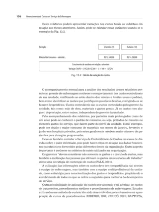 176 Gerenciamento de Custos nos Serviços de Enfermagem
Esses relatórios podem apresentar variações nos custos totais ou subtotais em
relação aos meses anteriores. Assim, pode-se calcular essas variações usando-se o
exemplo da Fig. 13.2.
Exemplo: Setembro (9) Outubro (10)
Material de Consumo – subtotal... R$ 12.580,00 R$ 14.230,00
Crescimento de outubro em relação a setembro
Variação (10/9) = (14.230/12.580 – 1) × 100 = 13,12%
Fig. 13.2 Cálculo da variação dos custos.
O acompanhamento mensal para a análise dos resultados desses relatórios per-
mite ao gerente de enfermagem conhecer o comportamento dos custos controláveis
de sua unidade, verificando se estão dentro dos valores e limites usuais (padrão),
bem como identificar as razões que justifiquem possíveis desvios, corrigindo-os se
houver desperdícios. Custos controláveis são os custos controlados pelo gerente da
unidade, tais como: mão de obra, materiais e gastos gerais. Já os custos com alu-
guel, depreciação, entre outros, independem do gerente da unidade.
Pelo acompanhamento dos relatórios, por períodos mais prolongados (mais de
um ano), pode-se conhecer o padrão de consumo, ou seja, períodos de maiores ou
menores gastos do serviço, que fazem parte do perfil da unidade. Como exemplo,
pode ser citado o maior consumo de materiais nos meses de janeiro, fevereiro e
junho nos hospitais privados, pois estes geralmente recebem maior número de pa-
cientes para cirurgias programadas.
Deve-se também contatar o Serviço de Contabilidade de Custos em casos de dú-
vidas sobre o valor informado, pois pode haver erros em relação aos dados financei-
ros ou estatísticos fornecidos pelas diferentes fontes da organização. Outro aspecto
importante é conhecer os critérios de rateio utilizados na organização.
Os gerentes “devem considerar não somente os gastos e o cálculo de custos, mas
também a motivação das pessoas que efetuam os gastos em seus locais de trabalho”
como uma estratégia de contenção de custos (FALK, 2001).
A utilização das informações sobre os custos deve ser compartilhada não só com
a equipe de enfermagem, mas também com a equipe multiprofissional da unida-
de, como estratégia para conscientização dos gastos e desperdícios, propiciando o
envolvimento de todos no que se refere a sugestões para melhoria do desempenho
do serviço.
Outra possibilidade de aplicação do custeio por absorção é na aferição de custos
de tratamentos, procedimentos médicos e procedimentos de enfermagem. Estudos
utilizando esse método de custeio têm sido desenvolvidos por enfermeiros na apro-
priação de custos de procedimentos (RIBEIRO, 1998; JERICÓ, 2001; BAPTISTA,
 
