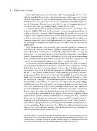 6 OTrabalho Gerencial em Enfermagem
Nessas instituições, nas quais predomina o processo de produção em saúde cen-
trado na finalidade de controlar as doenças em escala social e recuperar a força de
trabalho incapacitada, o trabalho de enfermagem configura-se como instrumento
do trabalho em saúde, atuando sobre o mesmo objeto e reproduzindo o modelo clí-
nico de organização desse processo, na medida em que se ocupa prioritariamente
do cuidado individual dos corpos (MENDES GONÇALVES, 1994).
O processo de trabalho de enfermagem particulariza-se em uma rede ou sub-
processos (SILVA, 1996) que são denominados cuidar ou assistir, administrar ou
gerenciar, pesquisar e ensinar. Cada um destes pode ser tomado como um proces-
so à parte com seus próprios elementos (objeto, meios/instrumentos e atividade) e
podem ou não coexistir em determinado momento e instituição. Nesses diferentes
processos, os agentes, ou seja, os trabalhadores de enfermagem, inserem-se de for-
ma heterogênea e hierarquizada, expressando a divisão técnica e social do trabalho
(SILVA, 1996).
Como foi apresentado anteriormente, vários estudos mostram a existência de
uma divisão de trabalho no interior da equipe de enfermagem, segundo a qual ca-
bem ao pessoal de enfermagem de nível médio, majoritariamente, as atividades
assistenciais e, ao enfermeiro, as ações de gerenciamento do cuidado e da unidade.
Especificamente sobre o trabalho do enfermeiro, evidencia-se que as intervenções
desse agente concretizam dois diferentes processos de trabalhos: o processo cuidar
e o processo administrar, com a primazia do último, como já apontado.
Em parte a predominância do processo de trabalho gerencial do enfermeiro pode
ser compreendida pelo número escasso de profissionais na composição da força
de trabalho, visto que representam apenas 14,4% do total de trabalhadores de en-
fermagem no País, que é de 1.243.804 trabalhadores [178.546 (14,4%) enfermeiros,
466.985 (37,5%) técnicos de enfermagem e 598.273 (48,1%) auxiliares de enferma-
gem], segundo dados do Ministério da Saúde (Brasil, 2008) Brasil. Ministério da
Saúde, rede interagencial de informações para saúde (RIPSA). Indicadores e Da-
dos Básicos 2008 (IDB-2008). Indicadores demográficos [base de dados na internet].
Brasília; 2008. [citado 2009 dez. 05]. Disponível em: http://tabnet.datasus.gov.br/cgi/
idb2008/matriz.htm. Esse quantitativo representa um grande contingente, embora
ainda insuficiente para a atenção integral às necessidades de saúde da população.
Por outro lado, expressa o processo de divisão do trabalho, que separa os momentos
de concepção e gerenciamento daqueles de execução das atividades de cuidado.
No processo de trabalho gerencial, os objetos de trabalho do enfermeiro são a
organização do trabalho e os recursos humanos4 de enfermagem. Para a execução
desse processo é utilizado um conjunto de instrumentos técnicos próprios da ge-
rência, ou seja, o planejamento, o dimensionamento de pessoal de enfermagem, o
recrutamento e seleção de pessoal, a educação continuada e/ou permanente, a su-
pervisão, a avaliação de desempenho e outros. Também se utilizam outros meios ou
instrumentos, como a força de trabalho, os materiais, equipamentos e instalações,
além dos diferentes saberes administrativos.
4Recursos humanos é expressão advinda do campo da administração e subordina-se à ótica de quem
exerce algum tipo de função gerencial ou de planejamento, tanto no âmbito micro como no ma-
croinstitucional. Utiliza-se o conceito de recursos humanos, portanto, no sentido de administrar
esse recurso específico que executa as atividades de trabalho (NOGUEIRA, 1987:13).
 