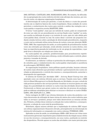 Gerenciamento de Custos nos Serviços de Enfermagem 177
2002; BITTAR e CASTILHO, 2003; MARGARIDO, 2004). No entanto, há dificulda-
des na apropriação dos custos indiretos devido à não aferição dos mesmos, por cen-
tros de custos, em algumas organizações hospitalares.
A determinação de custos por paciente, o custo da diária e o custo dos procedi-
mentos são os objetivos básicos dos custos hospitalares. Essas unidades de custos
permitem o conhecimento dos custos para controle e análise das variações com o
custo-padrão e respectiva receita (MARTINS, 2000).
O termo “custo-padrão”, mais que um método de custeio, pode ser compreendi-
do como um valor de um procedimento ou serviço fixado como “padrão” ou meta,
que auxilia na definição do preço e no controle do custo, após ter sido obtido pelo
custo-padrão ideal, corrente ou real. Os custos ideal e corrente são propostos me-
diante estudos teóricos sobre a produção de determinado procedimento, enquanto
o custo real ou estimado utiliza outras formas de custeio, como por absorção (MAR-
TINS, 1998). Nas organizações de saúde, os custos-padrão de procedimentos muitas
vezes são estimados por absorção, sendo aferidos somente os custos diretos, com
base na experiência passada da instituição ou de um grupo de especialistas, o que
pode levar a distorções em relação aos custos reais.
Os custos-padrão são, portanto, predeterminados para procedimentos repetiti-
vos, transformados em taxas para cobrança, sendo utilizados para o controle, plane-
jamento e tomadas de decisão.
O enfermeiro, ao elaborar e utilizar os protocolos de enfermagem, está fornecen-
do subsídios para o estabelecimento dos custos-padrão relacionados à assistência
de enfermagem (MUNHOZ, 2002).
As organizações hospitalares, tanto públicas quanto privadas, buscam sistemas
de custeio mais eficientes que permitam melhorar o gerenciamento dos custos em
relação ao planejamento e controle dos mesmos e, consequentemente, aumentar o
desempenho da organização.
O sistema de Custeio por Atividade (ABC – Activity Based Costing) tem sido
apontado como um sistema eficiente para os serviços. Usando como base o ABM
(Activit-Based Management) ou Gestão Baseada em Atividades, em que o estudo de
cada processo produtivo dos serviços permite visualizar os recursos gastos em cada
etapa, há a possibilidade de conhecer os custos reais das atividades desenvolvidas.
Conhecendo os fatores que geram custos em cada fase do processo de produção,
pode-se elaborar estratégias para otimizar os recursos e diminuir os custos (NAKA-
GAWA, 1994; KAPLAN et al., 2000).
Outra vantagem do ABC é que elimina distorções de custos dos produtos e ser-
viços decorrentes da utilização de bases únicas de rateios dos custos indiretos para
todos os serviços e produtos, porque nem todos desenvolvem as mesmas ativida-
des. Portanto, a ênfase desse sistema é a redução dos custos indiretos e, consequen-
temente, a redução do custo total de procedimentos.
Entretanto, alguns autores alertam que a implantação do sistema ABC requer
um esforço organizacional e financeiro elevado, principalmente na estruturação do
sistema de informações se comparado com outros sistemas (TOMMASI, 2000).
Aplicadas na área da saúde, as metodologias ABM e ABC devem ser vistas como
instrumentos gerenciais importantes para estabelecimento da relação causa e efeito
no uso dos recursos e, consequentemente, nos seus custos, auxiliando no controle
dos desperdícios. Permite apurar os custos das atividades com maior precisão para
 