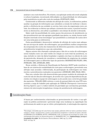 178 Gerenciamento de Custos nos Serviços de Enfermagem
analisar o seu custo-benefício. No entanto, sua aplicação ainda está sendo adaptada
à cultura hospitalar, encontrando dificuldades na disponibilidade de informações
pela inexistência ou pelo alto custo de medição (PONTALTI, 2002).
Conhecendo os diferentes métodos de aferição de custos, os enfermeiros podem
auxiliar na geração de informações que subsidiem a missão de melhorar o desem-
penho e eficiência da sua unidade ou serviço, bem como da organização como um
todo. Ao evidenciar os fatores que afetam o aumento dos custos, é possível monito-
rá-los ou diminuí-los, sem afetar a qualidade e sem deixar de atender à demanda.
Saber onde há possibilidade de cortar passos dos processos de atendimento ou
dos procedimentos que não agregam qualidade mas gastos, ou, ainda, buscar modi-
ficações inserindo novas tecnologias7 que possibilitem a contenção de custos deve
ser uma meta para os enfermeiros.
Outra possibilidade é desenvolver métodos de aferição de custos mais adequa-
dos aos serviços de saúde e de enfermagem, que possibilitem melhor compreensão
da composição dos custos dos tratamentos de diferentes pacientes e dos diferentes
procedimentos terapêuticos a que são submetidos.
Alguns autores têm chamado a atenção para o fato de os custos de enfermagem
serem tratados como um valor médio em relação ao custo total da assistência, ou
seja, incluído no valor da diária hospitalar e captado com base no cálculo do custo
do paciente-dia, deixando de considerar a variabilidade de exigências do cuidado
de enfermagem para os diferentes tipos de pacientes (RODRIGUES FILHO, 1994;
FINKLER, 1995; ANSELMI, 2000).
Nesse sentido, o Sistema de Classificação de Pacientes (SCP)8 pode constituir a
base de um sistema de contabilidade de custo para a enfermagem, permitindo uma
aferição mais acurada e diferenciada, da participação da enfermagem nos trata-
mentos e procedimentos realizados nos pacientes (ANSELMI, 2000; FALK, 2001).
Para isso, estudos têm sido desenvolvidos para propor modelos de estimação do
custo de mão de obra de enfermagem, de acordo com o grau de dependência dos pa-
cientes em relação à equipe de enfermagem ou de acordo com o nível de gravidade
dos pacientes. TELLES (2003) estimou o custo do pessoal diário de uma UTI men-
surando a carga de trabalho pela aplicação do TISS-28 (Therapeutic Intervention
Scoring System), que é o índice indireto de gravidade que correlaciona gravidade,
número de intervenções terapêuticas e tempo de assistência de enfermagem.
n Considerações Finais
A busca por conhecimentos relacionados ao gerenciamento de custos e sua apli-
cação na prática assistencial e gerencial exige uma mudança na capacitação dos
profissionais de saúde no que se refere, principalmente, à valorização dos aspectos
7Tecnologia: entendida aqui de uma forma mais ampla, podendo referir-se tanto a produtos biotec-
nológicos, drogas, equipamentos, quanto a procedimento terapêutico e sistemas de apoio a decisão.
(CLIFFORD apud ALMEIDA, M.V.R. e INFANTOSI, A.F
.C. A avaliação de tecnologia em saúde: uma
metodologia para países em desenvolvimento. In: BARRETO, M.L. et al. Epidemiologia, serviços e
tecnologias em saúde. Rio de Janeiro, Fiocruz/Abrasco, 1998, cap. 2, p. 25-9.
8SCP: ver Cap. 10.
 