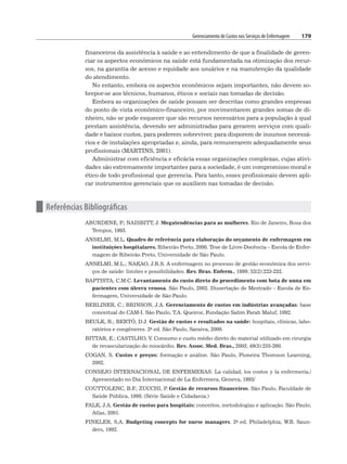 Gerenciamento de Custos nos Serviços de Enfermagem 179
financeiros da assistência à saúde e ao entendimento de que a finalidade de geren-
ciar os aspectos econômicos na saúde está fundamentada na otimização dos recur-
sos, na garantia de acesso e equidade aos usuários e na manutenção da qualidade
do atendimento.
No entanto, embora os aspectos econômicos sejam importantes, não devem so-
brepor-se aos técnicos, humanos, éticos e sociais nas tomadas de decisão.
Embora as organizações de saúde possam ser descritas como grandes empresas
do ponto de vista econômico-financeiro, por movimentarem grandes somas de di-
nheiro, não se pode esquecer que são recursos necessários para a população à qual
prestam assistência, devendo ser administradas para gerarem serviços com quali-
dade e baixos custos, para poderem sobreviver, para disporem de insumos necessá-
rios e de instalações apropriadas e, ainda, para remunerarem adequadamente seus
profissionais (MARTINS, 2001).
Administrar com eficiência e eficácia essas organizações complexas, cujas ativi-
dades são extremamente importantes para a sociedade, é um compromisso moral e
ético de todo profissional que gerencia. Para tanto, esses profissionais devem apli-
car instrumentos gerenciais que os auxiliem nas tomadas de decisão.
n Referências Bibliográficas
ABURDENE, P
.; NAISBITT, J. Megatendências para as mulheres. Rio de Janeiro, Rosa dos
Tempos, 1993.
ANSELMI, M.L. Quadro de referência para elaboração do orçamento de enfermagem em
instituições hospitalares. Ribeirão Preto, 2000. Tese de Livre-Docência – Escola de Enfer-
magem de Ribeirão Preto, Universidade de São Paulo.
ANSELMI, M.L.; NAKAO, J.R.S. A enfermagem no processo de gestão econômica dos servi-
ços de saúde: limites e possibilidades. Rev. Bras. Enferm., 1999; 52(2):223-232.
BAPTISTA, C.M.C. Levantamento do custo direto do procedimento com bota de unna em
pacientes com úlcera venosa. São Paulo, 2002. Dissertação de Mestrado – Escola de En-
fermagem, Universidade de São Paulo.
BERLINER, C.; BRINSON, J.A. Gerenciamento de custos em indústrias avançadas: base
conceitual do CAM-I. São Paulo, T.A. Queiroz, Fundação Salim Farah Maluf, 1992.
BEULK, R.; BERTÓ, D.J. Gestão de custos e resultados na saúde: hospitais, clínicas, labo-
ratórios e congêneres. 2a ed. São Paulo, Saraiva, 2000.
BITTAR, E.; CASTILHO, V. Consumo e custo médio direto do material utilizado em cirurgia
de revascularização do miocárdio. Rev. Assoc. Med. Bras., 2003; 49(3):255-260.
COGAN, S. Custos e preços: formação e análise. São Paulo, Pioneira Thomson Learning,
2002.
CONSEJO INTERNACIONAL DE ENFERMERAS. La calidad, los costos y la enfermeria./
Apresentado no Dia Internacional de La Enfermera, Geneva, 1993/
COUTTOLENC, B.F
.; ZUCCHI, P
. Gestão de recursos financeiros. São Paulo, Faculdade de
Saúde Pública, 1998. (Série Saúde e Cidadania.)
FALK, J.A. Gestão de custos para hospitais: conceitos, metodologias e aplicação. São Paulo,
Atlas, 2001.
FINKLER, S.A. Budgeting concepts for nurse managers. 2a ed. Philadelphia, W.B. Saun-
ders, 1992.
 