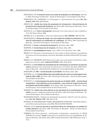 180 Gerenciamento de Custos nos Serviços de Enfermagem
FRANCISCO, I.M. O ensino de custos nas escolas de graduação em enfermagem. São Pau-
lo, 2002. Dissertação de Mestrado – Escola de Enfermagem, Universidade de São Paulo.
FRANCISCO, I.M.; CASTILHO, V. A enfermagem e o gerenciamento de custos. Rev. Esc.
Enferm. USP, 2002; 36(3):240-244.
JERICÓ, M.C. Análise dos custos dos programas de treinamento e desenvolvimento de
pessoal de uma organização hospitalar. São Paulo, 2001. Dissertação de Mestrado – Esco-
la de Enfermagem, Universidade de São Paulo.
KAPLAN, R. et al. Custo e desempenho: administre seus custos para ser mais competitivo.
2a ed. São Paulo, Futura, 2000.
KNOBEL, E. et al. Qualidade e custos em terapia intensiva. Rev. SOCESP, 1998; 8(3):729.
MARGARIDO, E. Aferição do tempo e do custo médio do trabalho da enfermeira na con-
sulta de enfermagem em ambulatório de cardiologia. São Paulo, 2004. Dissertação de
Mestrado – Escola de Enfermagem, Universidade de São Paulo.
MARTINS, D. Custos e orçamentos hospitalares. São Paulo, Atlas, 2000.
MARTINS, D. Gestão financeira de hospitais. São Paulo, Atlas, 2001.
MARTINS, E. Contabilidade de custos: inclui o ABC. 5a ed. São Paulo, Atlas, 1998.
MÉDICI, A.C. Economia e financiamento do setor saúde no Brasil: balanços e perspectivas
do processo de descentralização. São Paulo, Faculdade de Saúde Pública/USP
, Ad. Saúde,
1994.
MÉDICI, A.C.; MARQUES, R.M. Sistemas de custos como instrumento de eficiência e quali-
dade dos serviços de saúde. Cadernos FUNDAP, 1996; 16(19):47-59.
MUNHOZ, S. Custo Padrão dos procedimentos de enfermagem na assistência ao paciente
crítico: diferenças entre a prescrição da enfermeira e a do médico. São Paulo, 2002. Disser-
tação de Mestrado – Escola Paulista de Medicina, Universidade Federal de São Paulo.
NAKAGAWA, M. ABC – custeio baseado em atividades. São Paulo, Atlas, 1994.
OLIVEIRA, J.C. de. Estudo bibliométrico das publicações de custos em enfermagem no pe-
ríodo de 1966 a 2000. São Paulo, 2001. Dissertação de Mestrado – Escola de Enfermagem,
Universidade de São Paulo.
PONTALTI, G. A sistematização da gestão baseada em atividade (ABM) – activity-based
management – para aplicação na área hospitalar – caso centro de terapia intensiva de
um hospital universitário público. Porto Alegre, 2002. Dissertação de Mestrado – Escola
de Engenharia, Universidade Federal do Rio Grande do Sul.
RIBEIRO, F
.G. Análise dos custos diretos no ato operatório da revascularização do mio-
cárdio: insumos e categorias profissionais. São Paulo, 1998. Dissertação de Mestrado – Es-
cola de Enfermagem, Universidade de São Paulo.
RODRIGUES FILHO, J. Sistema de classificação de pacientes. Parte II: custo de enferma-
gem. Rev. Esc. Enferm. USP, 1994; 28(1):41-49.
SISTEMA DE INFORMAÇÕES SOBRE ORÇAMENTOS PÚBLICOS. http://Siops.datasus.
gov.br/Documentacao/despesa_total_2002_PIB_00_02.PDF
. 26/4/2004.
TELLES, S.C.R. Custo de pessoal na assistência direta de enfermagem em unidade de
terapia intensiva. São Paulo, 2003. Dissertação de Mestrado – Escola de Enfermagem,
Universidade de São Paulo.
TOMMASI, M. Custeio gerencial – conceituação, considerações e perspectivas. In: SILVA
JÚNIOR J.B. (Coord.). Custos: ferramentas de gestão/Conselho de Contabilidade do Es-
tado de São Paulo. São Paulo, Atlas, 2000. (Coleção Seminários CRC-SP/Ibracon), Cap. 1;
17-27.
 