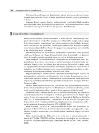 182 Gerenciamento de Recursos Físicos e Ambientais
Por isso, independentemente do ambiente, seja ele interno ou externo, torna-se
imperativa a gestão dos fatores adversos ao ambiente, visando a promoção da saúde
e da vida.
A gestão desses recursos físicos e ambientais não constitui atividade simples,
pois pressupõe, além de conhecimento específico, um compromisso com o meio
ambiente e com a qualidade de vida das pessoas e do trabalhador.
n Gerenciamento de Recursos Físicos
O conceito de recursos físicos compreende as áreas internas e externas que com-
põem um serviço de saúde. Uma unidade, especificamente, compreende o espaço
físico determinado e especializado para o desenvolvimento de atividades assisten-
ciais, caracterizado por dimensões e instalações diferenciadas. A dimensão refere-
se ao tamanho da unidade em função do equipamento, da população a ser atendida
e das atividades a serem realizadas.
O Estabelecimento de Assistência à Saúde (EAS) é entendido como qualquer
edificação destinada à prestação de assistência à saúde da população, em qualquer
nível de complexidade de atenção à saúde, em regime de internação ou não.
Para assegurar a viabilidade técnica e compatibilizar a necessidade com a dis-
ponibilidade de recursos, observando os parâmetros legais, é fundamental a par-
ticipação do enfermeiro na proposição e planejamento da área física, pois a visão
da equipe profissional especializada em construções, engenheiros, ergonomistas e
arquitetos não é suficiente para reconhecer as necessidades assistenciais e as ativi-
dades que devem ser desenvolvidas pela equipe de saúde.
O gerenciamento de recursos físicos e ambientais em enfermagem consiste na
participação do enfermeiro no planejamento e na alocação desses recursos, com o
objetivo de organizar ou gerir, cotidianamente, uma unidade de saúde, provendo
segurança, conforto e privacidade aos pacientes e assegurando condições de traba-
lho apropriadas.
O papel do enfermeiro, dessa forma, está voltado para o planejamento do espaço
físico, dimensionando os recursos constituintes das unidades assistenciais, assim
como considerando a inserção e o impacto desse espaço no ambiente social.
Para construção e ambientação de EAS, é indispensável atender aos requisitos
estabelecidos pelas leis municipais e estaduais, pelo Ministério da Saúde e por
outros órgãos governamentais, como a Agência Nacional de Vigilância Sanitária
(ANVISA). A Resolução Diretoria Colegiada 50 – RDC 50, uma das principais dire-
trizes, dispõe sobre o regulamento técnico para planejamento, programação, elabo-
ração e avaliação de projetos físicos de EAS (ANVISA, 2002).
O MINISTÉRIO DA SAÚDE (1994) considera seis etapas para viabilização do
processo de desenvolvimento de recursos físicos em saúde: o planejamento, a orga-
nização, o projeto, a execução, a operacionalização e a avaliação do processo como
um todo.
Para a determinação dos EAS, deve-se ter como base o modelo assistencial e
gerencial (FELLI e PEDUZZI, 2005) e a demanda da população a ser atendida, em
função de seu perfil epidemiológico (MINISTÉRIO DA SAÚDE, 1998; ANVISA,
2002).
 