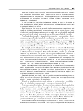Gerenciamento de Recursos Físicos e Ambientais 183
Além dos aspectos físico-funcionais para o atendimento das demandas assisten-
ciais, devem ser considerados, para a construção de um EAS, os aspectos legais,
técnicos, econômicos, ergonômicos e ambientais relacionados ao empreendimento,
considerando sua arquitetura, instalações elétrica, eletrônica, hidráulica, fluidos
mecânicos e climatização.
A RDC-50 (ANVISA, 2002) não estabelece a tipologia de edifícios de saúde, ou
seja, não determina se deve ser um hospital ou uma unidade básica de saúde, nem
o número de andares do prédio.
Essa Resolução visa propiciar ao usuário e à equipe de saúde um ambiente ade-
quado às atividades assistenciais programadas, sem riscos nem prejuízos à assis-
tência, contribuindo para que a instituição de saúde seja considerada de qualidade
por ter condições de atingir seus objetivos e, também, a satisfação da clientela.
A definição das atividades e das atribuições propostas é que determina o dimen-
sionamento, quantificação e instalações prediais dos ambientes. Portanto, é preciso
descrever as atividades a serem desenvolvidas e identificar os ambientes neces-
sários para a realização dessas atividades, seguindo, obrigatoriamente, a RDC-50,
que dimensiona sua quantificação, dimensão mínima e instalações obrigatórias de
acordo com o ambiente e as atividades.
Por exemplo, recomenda que, para cada 30 leitos de uma unidade de interna-
ção, haja um posto de enfermagem de 6 m2, provido de instalações para água fria
e sistema elétrico de emergência. Para quartos de adulto, observa que, para cada
30 leitos, haja, no mínimo, um quarto para situações que requeiram isolamento; o
quarto com um leito deve medir 10 m2; com dois leitos, 7 m2 por leito e 6 m2 por
leito em enfermarias de três a seis leitos, e uma enfermaria não pode exceder seis
leitos. A distância entre leitos paralelos deve ser de 1 m; não existe recomendação
para a distância entre a cabeceira do leito e a parede; para o pé do leito e a parede, a
distância é de 1,2 m e, para a lateral do leito com a parede, de 0,5 m.
Assim, é imprescindível analisar a adequação do projeto arquitetônico às ativi-
dades propostas pelo EAS, verificando a pertinência do projeto físico às propostas
assistenciais pretendidas, por unidade funcional e pelo conjunto do EAS. Como
exemplo, podemos citar a adaptação dos ambientes externo e interno dos EAS para
o atendimento a deficientes físicos e idosos.
Para cada unidade funcional, é preciso considerar os ambientes de apoio neces-
sários para o desenvolvimento das atividades assistenciais, para o atendimento ao
público e para as necessidades do trabalhador.
Visando ao trabalhador, é necessário adequar os equipamentos e mobiliários à
altura do trabalhador, proporcionando a postura correta e confortável.
A exemplo, camas hospitalares devem permitir a regulagem da altura e facilitar
o seu posicionamento nas diferentes posições. As cadeiras devem permitir o encos-
to das costas até o meio, acomodar os glúteos, não pressionar a parte posterior das
coxas e apoiar os pés, além de serem quantitativamente suficientes. O mobiliário,
como mesas e balcões, deve ter uma altura média na altura do cotovelo e encaixe
para os pés. Além disso, devem ser evitadas escadas para alcance dos materiais,
assim como a manipulação de pesos acima dos ombros. Ainda, deve-se evitar a
guarda de materiais que não estejam no campo de visão do trabalhador.
Também é fundamental a participação do enfermeiro na análise das condições de
trabalho e fatores de risco, solicitando à instituição o cumprimento das exigências
 