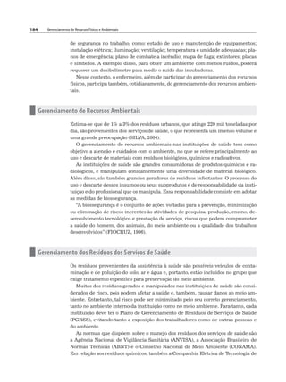 184 Gerenciamento de Recursos Físicos e Ambientais
de segurança no trabalho, como: estado de uso e manutenção de equipamentos;
instalação elétrica; iluminação; ventilação; temperatura e umidade adequadas; pla-
nos de emergência; plano de combate a incêndio; mapa de fuga; extintores; placas
e símbolos. A exemplo disso, para obter um ambiente com menos ruídos, poderá
requerer um desibelímetro para medir o ruído das incubadoras.
Nesse contexto, o enfermeiro, além de participar do gerenciamento dos recursos
físicos, participa também, cotidianamente, do gerenciamento dos recursos ambien-
tais.
n Gerenciamento de Recursos Ambientais
Estima-se que de 1% a 3% dos resíduos urbanos, que atinge 220 mil toneladas por
dia, são provenientes dos serviços de saúde, o que representa um imenso volume e
uma grande preocupação (SILVA, 2004).
O gerenciamento de recursos ambientais nas instituições de saúde tem como
objetivo a atenção e cuidados com o ambiente, no que se refere principalmente ao
uso e descarte de materiais com resíduos biológicos, químicos e radioativos.
As instituições de saúde são grandes consumidoras de produtos químicos e ra-
diológicos, e manipulam constantemente uma diversidade de material biológico.
Além disso, são também grandes geradoras de resíduos infectantes. O processo de
uso e descarte desses insumos ou seus subprodutos é de responsabilidade da insti-
tuição e do profissional que os manipula. Essa responsabilidade consiste em adotar
as medidas de biossegurança.
“A biossegurança é o conjunto de ações voltadas para a prevenção, minimização
ou eliminação de riscos inerentes às atividades de pesquisa, produção, ensino, de-
senvolvimento tecnológico e prestação de serviço, riscos que podem comprometer
a saúde do homem, dos animais, do meio ambiente ou a qualidade dos trabalhos
desenvolvidos” (FIOCRUZ, 1996).
n Gerenciamento dos Resíduos dos Serviços de Saúde
Os resíduos provenientes da assistência à saúde são possíveis veículos de conta-
minação e de poluição do solo, ar e água e, portanto, estão incluídos no grupo que
exige tratamento específico para preservação do meio ambiente.
Muitos dos resíduos gerados e manipulados nas instituições de saúde são consi-
derados de risco, pois podem afetar a saúde e, também, causar danos ao meio am-
biente. Entretanto, tal risco pode ser minimizado pelo seu correto gerenciamento,
tanto no ambiente interno da instituição como no meio ambiente. Para tanto, cada
instituição deve ter o Plano de Gerenciamento de Resíduos de Serviços de Saúde
(PGRSS), evitando tanto a exposição dos trabalhadores como de outras pessoas e
do ambiente.
As normas que dispõem sobre o manejo dos resíduos dos serviços de saúde são
a Agência Nacional de Vigilância Sanitária (ANVISA), a Associação Brasileira de
Normas Técnicas (ABNT) e o Conselho Nacional do Meio Ambiente (CONAMA).
Em relação aos resíduos químicos, também a Companhia Elétrica de Tecnologia de
 