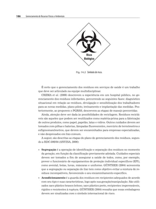 186 Gerenciamento de Recursos Físicos e Ambientais
É certo que o gerenciamento dos resíduos em serviços de saúde é um trabalho
que deve ser articulado na equipe multidisciplinar.
CREMA et al. (2006) descrevem a experiência em um hospital público, no ge-
renciamento dos resíduos infectantes, percorrendo as seguintes fases: diagnóstico
situacional em relação ao resíduos, divulgação e sensibilização dos trabalhadores
para as novas medidas, plano piloto, treinamento e implantação das medidas. Pos-
teriormente, ao proporem o PGRSS, descrevem as etapas de manejo percorridas.
Ainda, atenção deve ser dada às possibilidades de reciclagem. Resíduos reciclá-
veis são aqueles que podem ser reutilizados como matéria-prima para a fabricação
de outros produtos, como papel, papelão, latas e vidros. Outros cuidados devem ser
tomados com pilhas e baterias, lâmpadas fluorescentes, mercúrio de termômetros e
esfigmomanômetros, que devem ser encaminhados para empresas especializadas,
e não desprezados em lixo comum.
A seguir, são descritas as etapas do plano de gerenciamento dos resíduos, segun-
do a RDC-306/04 (ANVISA, 2006):
• Segregação é a operação de identificação e separação dos resíduos no momento
da geração, em função da classificação previamente adotada. Cuidados especiais
devem ser tomados a fim de assegurar a saúde de todos, como, por exemplo,
prover o funcionário de equipamentos de proteção individual específicos (EPI),
como avental, botas, luvas, máscaras e uniforme. GÜNTHER (2004) acrescenta
que a segregação ou separação do lixo tem como objetivo evitar a mistura de re-
síduos incompatíveis, favorecendo o seu encaminhamento específico.
• Acondicionamento é a guarda dos resíduos em recipientes adequados de acordo
com seu tipo e suas características, logo após sua geração/manipulação. São utili-
zados saco plástico branco leitoso, saco plástico preto, recipientes impermeáveis,
rígidos e resistentes à ruptura. GÜNTHER (2004) ressalta que essas embalagens
devem ser sinalizadas com o símbolo internacional de risco.
Fig. 14.2 Símbolo de risco.
 