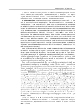 OTrabalho Gerencial em Enfermagem 7
A gerência tomada enquanto processo de trabalho de enfermagem pode ser apre-
endida por dois grandes modelos: o primeiro com foco no indivíduo e nas organi-
zações, denominado modelo racional; e o segundo centrado na abordagem das prá-
ticas sociais e sua historicidade, ou seja, o modelo histórico-social.
O modelo racional corresponde ao enfoque predominante nos estudos e na prá-
tica do gerenciamento de enfermagem e está fundamentado na Teoria Geral da
Administração – TGA. Nesse modelo, a tarefa atual da administração é “interpretar
os objetivos propostos pela organização e transformá-los em ação organizacional
através do planejamento, organização, direção e controle de todos os esforços reali-
zados em todas as áreas e em todos os níveis da organização, a fim de alcançar tais
objetivos da maneira mais adequada à situação” (CHIAVENATO, 1985). Assim, os
pressupostos que norteiam o gerenciamento nesse enfoque são os tayloristas com
suas abordagens, tanto prescritivas e normativas quanto explicativas e descritivas
(FELLI, 2002). Segundo CAMPOS (1994), a essa abordagem é atribuída a existên-
cia de um objetivo geral que é perseguido por todos os segmentos da organização,
deixando de evidenciar as constantes disputas em torno de objetivos corporativos,
limitando, portanto, a capacidade de intervenção na realidade. Trata-se de um mo-
delo centrado na organização.
Esse modelo de gerenciamento está voltado para a produção em massa, na qual
os produtos são hegemônicos; ocorre o controle de tempos e movimentos e produ-
ção em série; o trabalho é parcelado e fragmentado por funções, há cisão entre a
concepção e a execução do trabalho; as unidades de trabalho são verticalizadas e o
trabalho coletivo é alienado. Dessa forma está fundamentado em teorias do início
do século XX, de Taylor, Fayol e Ford, e responde às necessidades de estabilidade,
crescimento contínuo e de um futuro previsível.
Esse modelo sozinho, na maioria das vezes, não dá conta da dinamicidade que
caracteriza as organizações, na atualidade, porque é lento, reativo e mecanicista.
Nessa perspectiva racional, a premissa é de que as organizações existem e se jus-
tificam para atingir objetivos e que os processos podem ser, antecipadamente, pro-
gramados, analisados e controlados, conferindo a capacidade de eliminar riscos e
incertezas (FELLI, 2002). Outros autores avançam nesse modelo, mas não superam
as concepções nucleares da abordagem advinda da TGA, como MOTTA (1998), que
concebe o gerenciamento com uma vertente racional e outra intuitiva, quando refe-
re que “... a arte de pensar, de decidir e de agir; é a arte de fazer acontecer, de obter
resultados. Resultados que podem ser definidos, previstos, analisados e avaliados,
mas que têm que ser alcançados através das pessoas e numa interação humana
constante”. O autor assinala que a vertente racional enfatiza a análise e as relações
de causa e efeito, para prever e antecipar ações de forma mais consequente e efi-
ciente, conferindo capacidade analítica. Por outro lado, a vertente intuitiva da ge-
rência aceita a existência de uma face de imprevisibilidade e de interação humana
que lhe confere a dimensão do ilógico, do intuitivo, do emocional, do espontâneo e
do irracional, conferindo capacidade para pensar e julgar para melhor decidir e agir
(MOTTA, 1998).
Assim, no enfoque da TGA, o gerenciamento avança da racionalidade para a
flexibilidade, ao responder aos modelos e às finalidades do capitalismo avançado,
inaugurados com a globalização e direcionados pelas políticas de recorte neoliberal
(FELLI, 2002).
 