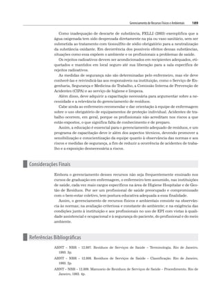Gerenciamento de Recursos Físicos e Ambientais 189
Como inadequação de descarte de substância, FELLI (2003) exemplifica que a
água oxigenada tem sido desprezada diretamente na pia ou vaso sanitário, sem ser
submetida ao tratamento com tiossulfito de sódio obrigatório para a neutralização
da substância oxidante. Em decorrência dos possíveis efeitos dessas substâncias,
situações como essa expõem o ambiente e os profissionais a problemas de saúde.
Os rejeitos radioativos devem ser acondicionados em recipientes adequados, eti-
quetados e mantidos em local seguro até sua liberação para a sala específica de
rejeitos radioativos.
As medidas de segurança não são determinadas pelo enfermeiro, mas ele deve
conhecê-las e reivindicá-las aos responsáveis na instituição, como o Serviço de En-
genharia, Segurança e Medicina do Trabalho, a Comissão Interna de Prevenção de
Acidentes (CIPA) e ao serviço de higiene e limpeza.
Além disso, deve adquirir a capacitação necessária para argumentar sobre a ne-
cessidade e a relevância do gerenciamento de resíduos.
Cabe ainda ao enfermeiro recomendar e dar orientação à equipe de enfermagem
sobre o uso obrigatório de equipamentos de proteção individual. Acidentes de tra-
balho ocorrem, em geral, porque os profissionais não acreditam nos riscos a que
estão expostos, o que significa falta de conhecimento e de preparo.
Assim, a educação é essencial para o gerenciamento adequado de resíduos, e um
programa de capacitação deve ir além dos aspectos técnicos, devendo promover a
sensibilização e conscientização da equipe quanto à observância das normas e aos
riscos e medidas de segurança, a fim de reduzir a ocorrência de acidentes de traba-
lho e a exposição desnecessária a riscos.
n Considerações Finais
Embora o gerenciamento desses recursos não seja frequentemente ensinado nos
cursos de graduação em enfermagem, o enfermeiro tem assumido, nas instituições
de saúde, cada vez mais cargos específicos na área de Higiene Hospitalar e de Ges-
tão de Resíduos. Por ser um profissional de saúde preocupado e compromissado
com o bem-estar coletivo, tem postura educativa adequada a essa finalidade.
Assim, o gerenciamento de recursos físicos e ambientais consiste na observân-
cia às normas; na avaliação criteriosa e constante do ambiente; e na exigência das
condições junto à instituição e aos profissionais no uso de EPI com vistas à quali-
dade assistencial e ocupacional e à segurança do paciente, do profissional e do meio
ambiente.
n Referências Bibliográficas
ABNT – NBR – 12.807. Resíduos de Serviços de Saúde – Terminologia. Rio de Janeiro,
1993. 3p.
ABNT – NBR – 12.808. Resíduos de Serviços de Saúde – Classificação. Rio de Janeiro,
1993. 2p.
ABNT – NBR – 12.809. Manuseio de Resíduos de Serviços de Saúde – Procedimento. Rio de
Janeiro, 1993. 4p.
 