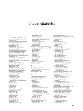 191
Índice Alfabético
A
Aceitabilidade, qualidade e, 76
Acomodação, e gerenciamento dos
conflitos, 56
Acondicionamento, e resíduos em
serviços de saúde, 186
Acreditação, 79, 80
Acumulações, 47
Adaptação, 95, 150
Adequação, na avaliação de
desempenho, 150
Administração de materiais, 156
Agência Nacional de Vigilância
Sanitária (ANVISA), 79, 182
Aliança para o Progresso, 38
Aperfeiçoamento, no planejamento
normativo, 43
Armazenamento, resíduos em
serviços de saúde e, 187
Articulação das ações, no trabalho em
equipe, 111
Árvore explicativa, 47
Ausências não previstas, 131
Ausências previstas
- por feriado, 130
- por férias, 130, 131
- por folga semanal, 129, 130
Autoavaliação, programas de, 79
Avaliação da qualidade nos
serviços de saúde: meios e
instrumentos, 77-81
- categorias, 79, 80
- - acreditação, 79, 80
- - categorização, 79
- - habilitação ou alvará, 79
- - programas de autoavaliação, 79
- critério, 78
- indicador, 78
- instrumento(s)
- - externo, 80
- - internos, 80
- padrão, 78
Avaliação de desempenho
profissional, 146-152
- adaptação, 150
- adequação, 150
- avaliadores, 151
- capacitação, 152
- domínio, 150
- evolução, 150
- implantação, 151
- instrumento, 148
- objetivos, 147
- perfil profissional, 149
- periodicidade, 150
- processo de, 148
- prognosticadores, 149
- - comunicação oral e escrita, 149
- - critérios, 149
- - técnicas e métodos de
avaliação, 149
- resultados, 150
- supervisão, 152
Avaliação de serviços, qualidade em
saúde e a sua interface com a, 75-77
- aceitabilidade, 76
- efetividade, 76
- eficácia, 76
- eficiência, 76
- equidade, 77
- estrutura, 77
- legitimidade, 76
- otimização, 76
- processo, 77
- resultado, 77
- significado de avaliar, 75
Avaliadores, 151
B
Barganha/compromisso, e
gerenciamento dos conflitos, 56
Berwick, Donald, 74
Biossegurança, 184
C
Capacidade de governo, 45
Capacitação, avaliação de
desempenho e, 152
Carga(s)
- biológica, 97
- de trabalho, 97
- física, 98
- fisiológica, 98
- mecânica, 98
- média de trabalho da unidade
de assistência de
enfermagem, 123-128
- - quantidade média diária de
usuários/clientes, 124-126
- - tempo médio diário de cuidado, por
cliente, 126-128
- psíquica, 98, 99
- química, 98
Categorização, 79
Centros de custos, 173, 174
- administrativos, 174
- auxiliares, 174
- produtivos ou finais, 174
Colégio Americano de Cirurgiões, 73
Coleta interna, e resíduos em serviços
de saúde, 187
Conflito(s)
- definições de, 53
- e trabalho em saúde por
equipes, 114
- efeitos
- - negativos, 54
- - positivos, 54, 55
- estilos para lidar com, 59, 60
- - colaborativo, 59
- - contestador, 59
- - da aceitação, 59
- - da retirada, 60
- - do compromisso, 60
- gerenciamento de,
e negociação, 51-61
- - acomodação, 56
- - barganha/compromisso, 56
- - dominação, 56
- - processo de negociação, 57-59
- - - conceitos básicos, 57
- - - estilos, 58, 59
- - - habilidades básicas, 57
- - - planejamento, 57, 58
- - solução integrativa de
problemas, 56
- o que é e como entendê-lo, 51-57
- origens dos, 53, 54
- percepções sobre os, 51-53
- situações de,
nas organizações, 55, 56
- - enfoque gerencial
contemporâneo, 56
- - teoria(s)
- - - clássica e científica, 55
- - - das relações humanas, 55
Construção de uma árvore de
apostas, 48
Consumo médio mensal (CMM), 159
Contabilidade de custos, 172
Contabilidade gerencial, 172
Contaminação microbiológica, 188
Contexto do gerenciamento em
enfermagem, ética e o, 19-21
Contextualizando o trabalho em
saúde, 109, 110
- dinâmica de divisão do
trabalho, 109, 110
- trabalho
- - como um processo de
transformação, 109
- - morto, 109
 