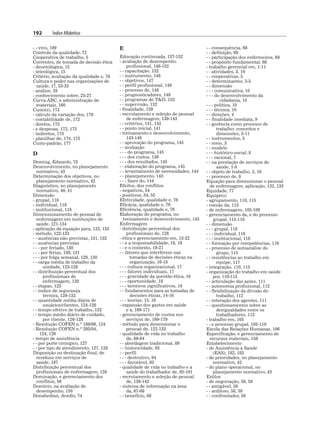192 Índice Alfabético
- - vivo, 109
Controle da qualidade, 72
Cooperativa de trabalho, 5
Correntes, de tomada de decisão ética
- deontológica, 15
- teleológica, 15
Critério, avaliação da qualidade e, 78
Cultura e poder nas organizações de
saúde, 17, 23-33
- análise, 28
- conhecimento sobre, 25-27
Curva ABC, e administração de
materiais, 160
Custo(s), 173
- cálculo da variação dos, 176
- contabilidade de, 172
- diretos, 173
- e despesas, 172, 173
- indiretos, 173
- planilhas de, 174, 175
Custo-padrão, 177
D
Deming, Edwards, 73
Desenvolvimento, no planejamento
normativo, 43
Determinação dos objetivos, no
planejamento normativo, 42
Diagnóstico, no planejamento
normativo, 40, 41
Dimensão
- grupal, 118
- individual, 118
- institucional, 118
Dimensionamento de pessoal de
enfermagem em instituições de
saúde, 121-134
- aplicação da equação para, 132, 133
- método, 122-133
- - ausências não previstas, 131, 132
- - ausências previstas
- - - por feriado, 130
- - - por férias, 130, 131
- - - por folga semanal, 129, 130
- - carga média de trabalho da
unidade, 123-128
- - distribuição percentual dos
profissionais de
enfermagem, 128
- - etapas, 123
- - índice de segurança
técnica, 129-132
- - quantidade média diária de
usuários/clientes, 124-126
- - tempo efetivo de trabalho, 132
- - tempo médio diário de cuidado,
por cliente, 126-128
- Resolução COFEN n.º 189/96, 124
- Resolução COFEN n.º 293/04,
124, 126
- tempo de assistência
- - por porte cirúrgico, 127
- - por tipo de atendimento, 127, 128
Disposição ou destinação final, de
resíduos em serviços de
saúde, 187
Distribuição percentual dos
profissionais de enfermagem, 128
Dominação, e gerenciamento dos
conflitos, 56
Domínio, na avaliação de
desempenho, 150
Donabedian, Avedis, 74
E
Educação continuada, 137-152
- avaliação de desempenho
profissional, 146-152
- - capacitação, 152
- - instrumento, 148
- - objetivos, 147
- - perfil profissional, 149
- - processo de, 148
- - prognosticadores, 149
- - programas de TD, 152
- - supervisão, 152
- finalidade, 139
- recrutamento e seleção de pessoal
de enfermagem, 139-143
- - critérios, 141, 142
- - ponto inicial, 141
- treinamento e desenvolvimento,
143-146
- - aprovação do programa, 145
- - avaliação
- - - do programa, 145
- - - dos custos, 146
- - - dos resultados, 145
- - elaboração do programa, 145
- - levantamento de necessidades, 144
- - planejamento, 143
- - - fases do, 144
Efeitos, dos conflitos
- negativos, 54
- positivos, 54, 55
Efetividade, qualidade e, 76
Eficácia, qualidade e, 76
Eficiência, qualidade e, 76
Elaboração do programa, no
treinamento e desenvolvimento, 145
Enfermagem
- distribuição percentual dos
profissionais de, 128
- ética e gerenciamento em, 13-22
- - e a responsabilidade, 18, 19
- - e o contexto, 19-21
- - fatores que interferem nas
tomadas de decisões éticas na
organização, 16-18
- - - cultura organizacional, 17
- - - fatores individuais, 17
- - - gravidade da questão ética, 16
- - - oportunidade, 18
- - - terceiros significativos, 18
- - fundamentos para as tomadas de
decisões éticas, 14-16
- - - teorias, 15, 16
- expansão dos gastos em saúde
e a, 169-171
- gerenciamento de custos nos
serviços de, 169-179
- método para dimensionar o
pessoal de, 122-133
- qualidade de vida no trabalho
de, 88-94
- - abordagem tradicional, 89
- - historicidade, 93
- - perfil
- - - destrutivo, 94
- - - favorável, 93
- qualidade de vida no trabalho e a
saúde do trabalhador de, 85-101
- recrutamento e seleção de pessoal
de, 139-143
- sistema de informação na área
da, 67-69
- - benefício, 68
- - consequência, 68
- - definição, 68
- - participação dos enfermeiros, 69
- - propósito fundamental, 68
- trabalho gerencial em, 1-11
- - atividades, 3, 10
- - cooperativas, 5
- - determinantes, 3-5
- - dimensão
- - - comunicativa, 10
- - - do desenvolvimento da
cidadania, 10
- - - política, 10
- - - técnica, 10
- - direções, 4
- - finalidade imediata, 9
- - gerência como processo de
trabalho: conceitos e
dimensões, 5-11
- - instrumentos, 3
- - meio, 3
- - modelo
- - - histórico-social, 8
- - - racional, 7
- - na prestação de serviços de
saúde, 1-3
- - objeto de trabalho, 2, 10
- - processo de, 9
Equação para dimensionar o pessoal
de enfermagem, aplicação, 132, 133
Equidade, 77
Equipe(s)
- agrupamento, 110, 115
- coesão da, 113
- de enfermagem, 105-109
- gerenciamento da, e do processo
grupal, 113-119
- - dimensão
- - - grupal, 118
- - - individual, 118
- - - institucional, 118
- - formação por competências, 116
- - processo de autoanálise do
grupo, 115
- - resistências ao trabalho em
equipe, 117
- integração, 110, 115
- organização do trabalho em saúde
por, 110-113
- - articulação das ações, 111
- - autonomia profissional, 112
- - flexibilização da divisão do
trabalho, 112
- - interação dos agentes, 111
- - questionamentos sobre as
desigualdades entre os
trabalhadores, 112
- trabalho em, 105
- - e processo grupal, 105-119
Escola das Relações Humanas, 106
Especificação, e gerenciamento de
recursos materiais, 158
Estabelecimento
- de Assistência à Saúde
(EAS), 182, 183
- de prioridades, no planejamento
normativo, 42
- do plano operacional, no
planejamento normativo, 43
Estilos
- de negociação, 58, 59
- - amigável, 59
- - ardiloso, 58, 59
- - confrontador, 59
 
