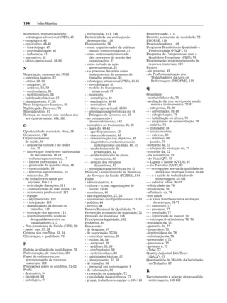 194 Índice Alfabético
Momentos, no planejamento
estratégico situacional (PES), 45
- estratégico, 48
- explicativo, 46-48
- - fora do jogo, 47
- - governabilidade, 47
- - influência, 47
- normativo, 48
- tático-operacional, 48-50
N
Negociação, processo de, 57-59
- conceitos básicos, 57
- estilos, 58, 59
- - amigável, 59
- - ardiloso, 58, 59
- - confrontador, 59
- - restritivo/duro, 58
- habilidades básicas, 57
- planejamento, 57, 58
Nexo biopsíquico humano, 95
Nightingale, Florence, 73
Nó explicativo, 47
Normas, no manejo dos resíduos dos
serviços de saúde, 184, 185
O
Oportunidade, e conduta ética, 18
Orçamento, 172
Organização(ões)
- de saúde, 16
- - análise da cultura e do poder
nas, 28
- - fatores que interferem nas tomadas
de decisões na, 16-18
- - - cultura organizacional, 17
- - - fatores individuais, 17
- - - gravidade da questão ética, 16
- - - oportunidade, 18
- - - terceiros significativos, 18
- - missão das, 28
- do trabalho em saúde por
equipes, 110-113
- - articulação das ações, 111
- - - comunicação de mão única, 111
- - autonomia profissional, 112
- - equipe
- - - agrupamento, 110
- - - integração, 110
- - flexibilização da divisão do
trabalho, 112
- - interação dos agentes, 111
- - questionamentos sobre as
desigualdades entre os
trabalhadores, 112
- Pan-Americana de Saúde (OPS), 39
- poder nas, 27, 28
Origens dos conflitos, 53, 54
Otimização, e qualidade, 76
P
Padrão, avaliação da qualidade e, 78
Padronização, de materiais, 158
Papel do enfermeiro, no
gerenciamento de recursos
materiais, 166
Percepções sobre os conflitos, 51-53
Perfil
- destrutivo, 94
- favorável, 93
- patológico, 97
- profissional, 141, 149
Periodicidade, na avaliação de
desempenho, 150
Planejamento, 36
- como impulsionador de práticas
sociais transformadoras, 37
- como instrumento/atividade
dos processos de gestão das
organizações, 37
- como método de ação
governamental, 37
- e o processo decisório como
instrumentos do processo de
trabalho gerencial, 35
- estratégico situacional (PES), 44-46
- - metodologias, 49
- - modelo de fluxograma
situacional, 47
- - momento
- - - estratégico, 48
- - - explicativo, 46-48
- - - normativo, 48
- - - tático-operacional, 48-50
- - principais características do, 49
- - Triângulo de Governo no, 45
- no treinamento e
desenvolvimento, 143
- normativo ou tradicional, 38, 39
- - fases do, 40-43
- - - aperfeiçoamento, 43
- - - desenvolvimento, 43
- - - determinação dos objetivos, 42
- - - diagnóstico: conhecimento do
sistema como um todo, 40, 41
- - - estabelecimento de
prioridades, 42
- - - estabelecimento do plano
operacional, 43
- - - seleção dos recursos
disponíveis, 42
- - principais características do, 43
Plano de Gerenciamento de Resíduos
de Serviços de Saúde (PGRSS), 184
Poder
- administrativo, 44
- cultura e o, nas organizações de
saúde, 23-33
- econômico, 44
- nas organizações, 27, 28
- nas relações multiprofissionais, 31-33
- político, 44
- técnico, 44
Prêmio Nacional da Qualidade, 78
Prevenção, e conceito de qualidade, 72
Previsão, de materiais, 158
Princípio da legalidade, 162
Problema, 44
Processo(s)
- de desgaste, 97
- de negociação, 57-59
- - conceitos básicos, 57
- - estilos, 58, 59
- - - amigável, 59
- - - ardiloso, 58, 59
- - - confrontador, 59
- - - restritivo/duro, 58
- - habilidades básicas, 57
- - planejamento, 57, 58
- de trabalho, 96
- - gerencial em enfermagem, 9
- de valorização, 96
- e conceito de qualidade, 72
- e qualidade da assistência, 77
- grupal, trabalho em equipe e, 105-119
Produtividade, 171
Produto, e conceito de qualidade, 72
PROFAE, 110
Prognosticadores, 149
Programa Brasileiro de Qualidade e
Produtividade (PBQP), 78
Programa de Compromisso com a
Qualidade Hospitalar (CQH), 78
Programação, no gerenciamento de
recursos materiais, 157
Projeto
- de governo, 45
- de Profissionalização dos
Trabalhadores da Área de
Enfermagem (PROFAE), 110
Q
Qualidade
- aceitabilidade da, 76
- avaliação da, nos serviços de saúde:
meios e instrumentos, 77-81
- - categorias, 79, 80
- - - acreditação, 79, 80
- - - categorização, 79
- - - habilitação ou alvará, 79
- - - programas de autoavaliação, 79
- - critério, 78
- - indicador, 78
- - instrumento(s)
- - - externo, 80
- - - internos, 80
- - padrão, 78
- conceito de, 72
- - sinopse da evolução do, 73
- controle da, 72
- da assistência, 75
- de Vida (QV), 85
- - Ligada à Saúde (QVLS), 87
- - no Trabalho (QVT), 85
- - - concepções acerca da qualidade de
vida e sua interface com a, 85-88
- - - e a saúde do trabalhador de
enfermagem, 85-101
- - - estudos sobre, 90-92
- efetividade da, 76
- eficácia da, 76
- eficiência da, 76
- em saúde
- - e a sua interface com a avaliação
de serviços, 75-77
- - - estrutura, 77
- - - processo, 77
- - - resultado, 77
- - - significado de avaliar, 75
- - retrospectiva histórica, 73, 74
- equidade da, 77
- garantia da, 72
- inspeção e, 72
- legitimidade da, 76
- otimização da, 76
- prevenção e, 72
- processo e, 72
- produto e, 72
- Total, 72
Quality-Adjusted Life-Years
(QALY), 87
Questionário de Medida da Satisfação
no Trabalho, 87
R
Recrutamento e seleção de pessoal de
enfermagem, 139-143
 