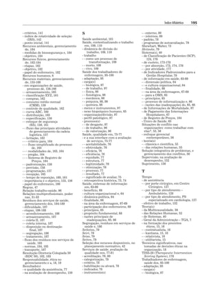 Índice Alfabético 195
- critérios, 141
- índice de rotatividade de seleção
(IRS), 142
- ponto inicial, 141
Recursos ambientais, gerenciamento
de, 184
- medidas de biossegurança e, 184
- objetivo, 184
Recursos físicos, gerenciamento
de, 182-184
- etapas, 182
- objetivo, 182
- papel do enfermeiro, 182
Recursos humanos, 6
Recursos materiais, gerenciamento
de, 155-166
- em organizações de saúde,
processo de, 156-166
- - armazenamento, 165
- - classificação XYZ, 161
- - compras, 162
- - consumo médio mensal
(CMM), 159
- - controle de qualidade, 162
- - curva ABC, 160
- - distribuição, 165
- - especificação, 158
- - estoque de segurança
(ES), 159, 161
- - fluxo das principais atividades
do gerenciamento da cadeia
logística, 157
- - licitação, 162
- - - critério para, 164
- - - fluxo simplificado do processo
de, 163
- - - modalidades de, 163, 164
- - - pregão, 164
- - - Sistema de Registro de
Preços, 164
- - padronização, 158
- - previsão, 158
- - programação, 157
- - recepção, 165
- - tempo de reposição, 160, 161
- importância e o objetivo, 155, 156
- papel do enfermeiro, 166
Regras, 47
Relação trabalho-saúde, 96
Relações multiprofissionais, poder
nas, 31-33
Resíduos dos serviços de saúde,
gerenciamento dos, 184-189
- dificuldade, 187
- etapas, 186-188
- - acondicionamento, 186
- - armazenamento, 187
- - coleta II, 187
- - coleta interna, 187
- - disposição ou destinação
final, 187
- - segregação, 186
- - tratamento, 187
- fluxo dos resíduos nos serviços de
saúde, 185
- normas, 184, 185
- transporte, 187
Resolução Diretoria Colegiada 50
(RDC 50), 182, 183
Responsabilidade, ética no
gerenciamento e a, 18, 19
Resultado(s)
- e qualidade da assistência, 77
- na avaliação de desempenho, 150
S
Saúde ambiental, 181
Saúde, contextualizando o trabalho
em, 109, 110
- dinâmica de divisão do
trabalho, 109, 110
- trabalho
- - como um processo de
transformação, 109
- - morto, 109
- - vivo, 109
Saúde dos trabalhadores de
enfermagem, 95-100
- adaptação, 95
- carga(s)
- - biológica, 97
- - de trabalho, 97
- - física, 98
- - fisiológica, 98
- - mecânica, 98
- - psíquica, 98, 99
- - química, 98
- meios e instrumentos, 97
- nexo biopsíquico humano, 95
- organização/divisão, 97
- perfil patológico, 97
- processo(s)
- - de desgaste, 97
- - de trabalho, 96
- - de valorização, 96
Saúde, qualidade em, 73-77
- e a sua interface com a avaliação
de serviços, 75-77
- - aceitabilidade, 76
- - efetividade, 76
- - eficácia, 76
- - eficiência, 76
- - equidade, 77
- - estrutura, 77
- - legitimidade, 76
- - otimização, 76
- - processo, 77
- - resultado, 77
- - significado de avaliar, 75
- retrospectiva histórica, 73, 74
Saúde, sistemas de informação
em, 63-69
- benefício, 68
- cultura organizacional e, 64
- dinâmica política, 64
- finalidade, 66
- na área da enfermagem, 67-69
- participação dos enfermeiros, 69
- princípios, 65
- propósito fundamental, 68
- razões principais de
inadequações, 65, 66
Segregação, resíduos em serviços de
saúde e, 186
Seiketsu, 79
Seiri, 79
Seiso, 79
Seiton, 79
Seleção dos recursos disponíveis, no
planejamento normativo, 42
Serviços de saúde, avaliação da
qualidade nos, 77-81
- acreditação, 79, 80
- categorização, 79
- critério, 78
- habilitação ou alvará, 79
- indicador, 78
- instrumento(s)
- - externo, 80
- - internos, 80
- padrão, 78
- programas de autoavaliação, 79
Shewhart, Walter, 73
Shitsuke, 79
Sistema(s), 40
- de Classificação de Pacientes (SCP),
124, 178
- de custeio, 173-178
- - por absorção, 173, 174, 176
- - por atividade, 177
- de Indicadores Padronizados para a
Gestão Hospitalar, 78
- de informação em saúde, 63-69
- - dimensão política, 64
- - e cultura organizacional, 64
- - finalidade, 66
- - na área da enfermagem, 67-69
- - para a OMS, 65
- - princípios, 65
- - processo de informatização e, 66
- - razões das inadequações do, 65, 66
- de Informações de Mortalidade, 67
- de Pagamento das Internações
Hospitalares, 67
- de Registro de Preços, 164
- Único de Saúde, 65
Situações de conflito nas
organizações: como trabalhar com
elas?, 55, 56
- enfoque gerencial
contemporâneo, 56
- teoria(s)
- - clássica e científica, 55
- - das relações humanas, 55
Solução integrativa de problemas, e
gerenciamento dos conflitos, 56
Supervisão, na avaliação de
desempenho, 152
Suprimento, 156
T
Tempo
- de assistência
- - por porte cirúrgico, em Centro
Cirúrgico, 127
- - por tipo de atendimento –
Ambulatório, 128
- - por tipo de atendimento, PS
especializado em cardiologia, 127
- efetivo de trabalho, 132
Teoria(s)
- da Multicausalidade, 39
- das Relações Humanas, 52
- de Sistemas, 40
- Geral da Administração – TGA, 7
- na formação dos preceitos
éticos, 15, 16
- - contratualista, 16
- - kantiana, 15, 16
- - relativista, 16
- - utilitarista, 15
Terceiros significativos, nas
tomadas de decisões éticas na
organização, 18
TISS-28 (Therapeutic Intervention
Scoring System), 178
Trabalhadores de enfermagem,
saúde dos, 95-100
- adaptação, 95
- carga(s)
- - biológica, 97
 