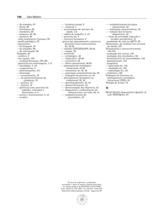 196 Índice Alfabético
- - de trabalho, 97
- - física, 98
- - fisiológica, 98
- - mecânica, 98
- - psíquica, 98, 99
- - química, 98
- nexo biopsíquico humano, 95
- perfil patológico, 97
- processo(s)
- - de desgaste, 97
- - de trabalho, 96
- - de valorização, 96
Trabalho, 95
- coletivo, 2
- em equipe, 105
- - multiprofissional, 105-109
- gerencial em enfermagem, 1-11
- - atividades, 3, 10
- - cooperativas, 5
- - determinantes, 3-5
- - dimensão
- - - comunicativa, 10
- - - do desenvolvimento da
cidadania, 10
- - - política, 10
- - - técnica, 10
- - gerência como processo de
trabalho: conceitos e
dimensões, 5-11
- - meios e instrumentos, 3, 10
- - modelo
- - - histórico-social, 8
- - - racional, 7
- - na prestação de serviços de
saúde, 1-3
- - objeto de trabalho, 2, 10
- - processo de, 9
- - recursos humanos, 6
- gerencial, planejamento e processo
decisório como instrumentos
do, 35-50
- - método CENDES/OPS, 39-44
- - - etapas, 39
- - momento
- - - estratégico, 48
- - - explicativo, 46-48
- - - normativo, 48
- - - tático-operacional, 48-50
- - planejamento estratégico
situacional, 44-46
- - - momentos do, 45, 46
- - - principais características do, 49
- - - triângulo de governo no, 45
- - planejamento normativo ou
tradicional, 38, 39
- - - aperfeiçoamento, 43, 44
- - - desenvolvimento, 43
- - - determinação dos objetivos, 42
- - - diagnóstico: conhecimento do
sistema como um todo, 40, 41
- - - estabelecimento de
prioridades, 42
- - - estabelecimento do plano
operacional, 43
- - - principais características, 43
- - - seleção dos recursos
disponíveis, 42
- - visão da sociedade segundo o
modelo sociotécnico, 41
- qualidade de vida no (QVT), 85
Tratamento, de resíduos em serviços
de saúde, 187
Treinamento e desenvolvimento,
143-146
- avaliação dos custos, 146
- avaliação dos resultados, 145
- levantamento de necessidades, 144
- planejamento, 143
- programa
- - aprovação do, 145
- - avaliação do, 145
- - elaboração do, 145
- relatórios, 146
Triângulo de Governo no
planejamento estratégico
situacional (PES), 45
Trilogia de Juran, 74
W
World Health Organization Quality of
Life (WHOQOL), 87
Serviços de impressão e acabamento
executados, a partir de arquivos digitais fornecidos,
nas oficinas gráficas da EDITORA SANTUÁRIO
Fone: (0XX12) 3104-2000 - Fax (0XX12) 3104-2016
http://www.editorasantuario.com.br - Aparecida-SP
 