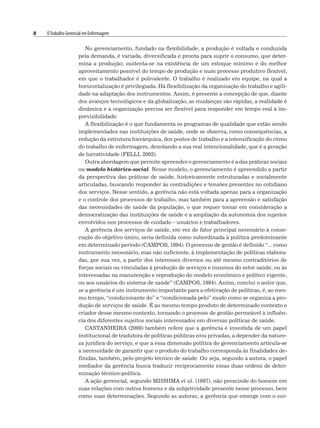 8 OTrabalho Gerencial em Enfermagem
No gerenciamento, fundado na flexibilidade, a produção é voltada e conduzida
pela demanda, é variada, diversificada e pronta para suprir o consumo, que deter-
mina a produção; sustenta-se na existência de um estoque mínimo e do melhor
aproveitamento possível do tempo de produção e num processo produtivo flexível,
em que o trabalhador é polivalente. O trabalho é realizado em equipe, na qual a
horizontalização é privilegiada. Há flexibilização da organização do trabalho e agili-
dade na adaptação dos instrumentos. Assim, é presente a concepção de que, diante
dos avanços tecnológicos e da globalização, as mudanças são rápidas, a realidade é
dinâmica e a organização precisa ser flexível para responder em tempo real à im-
previsibilidade.
A flexibilização é o que fundamenta os programas de qualidade que estão sendo
implementados nas instituições de saúde, onde se observa, como consequências, a
redução da estrutura hierárquica, dos postos de trabalho e a intensificação do ritmo
do trabalho de enfermagem, denotando a sua real intencionalidade, que é a geração
de lucratividade (FELLI, 2002).
Outra abordagem que permite apreender o gerenciamento é a das práticas sociais
ou modelo histórico-social. Nesse modelo, o gerenciamento é apreendido a partir
da perspectiva das práticas de saúde, historicamente estruturadas e socialmente
articuladas, buscando responder às contradições e tensões presentes no cotidiano
dos serviços. Nesse sentido, a gerência não está voltada apenas para a organização
e o controle dos processos de trabalho, mas também para a apreensão e satisfação
das necessidades de saúde da população, o que requer tomar em consideração a
democratização das instituições de saúde e a ampliação da autonomia dos sujeitos
envolvidos nos processos de cuidado – usuários e trabalhadores.
A gerência dos serviços de saúde, em vez de fator principal necessário à conse-
cução do objetivo único, seria definida como subordinada à política predominante
em determinado período (CAMPOS, 1994). O processo de gestão é definido “... como
instrumento necessário, mas não suficiente, à implementação de políticas elabora-
das, por sua vez, a partir dos interesses diversos ou até mesmo contraditórios de
forças sociais ou vinculadas à produção de serviços e insumos do setor saúde, ou às
interessadas na manutenção e reprodução do modelo econômico e político vigente,
ou aos usuários do sistema de saúde” (CAMPOS, 1994). Assim, conclui o autor que,
se a gerência é um instrumento importante para a efetivação de políticas, é, ao mes-
mo tempo, “condicionante do” e “condicionada pelo” modo como se organiza a pro-
dução de serviços de saúde. É ao mesmo tempo produto de determinado contexto e
criador desse mesmo contexto, tornando o processo de gestão permeável à influên-
cia dos diferentes sujeitos sociais interessados em diversas políticas de saúde.
CASTANHEIRA (2000) também refere que a gerência é investida de um papel
institucional de tradutora de políticas públicas e/ou privadas, a depender da nature-
za jurídica do serviço, e que a essa dimensão política do gerenciamento articula-se
a necessidade de garantir que o produto do trabalho corresponda às finalidades de-
finidas, também, pelo projeto técnico de saúde. Ou seja, segundo a autora, o papel
mediador da gerência busca traduzir reciprocamente essas duas ordens de deter-
minação técnico-política.
A ação gerencial, segundo MISHIMA et al. (1997), não prescinde do homem em
suas relações com outros homens e da subjetividade presente nesse processo, bem
como suas determinações. Segundo as autoras, a gerência que emerge com o sur-
 
