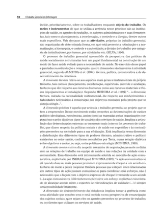 10 OTrabalho Gerencial em Enfermagem
incide, prioritariamente, sobre os trabalhadores enquanto objeto do trabalho. Os
meios e instrumentos de que se utiliza a gerência nesse processo são as institui-
ções de saúde, os agentes do trabalho, os saberes administrativos e suas ferramen-
tas, tais como o planejamento, a coordenação, o controle e a direção, dentre outros
mais específicos. Vale destacar que as atividades, próprias do trabalho gerencial,
são organizadas de determinada forma, em que está presente a rotinização e a nor-
matização; a hierarquia, o controle e a autoridade; a divisão do trabalho por catego-
ria de trabalhadores, por turnos, por atividades etc. (SILVA, 1996).
O processo de trabalho gerencial apreendido da perspectiva das práticas de
saúde socialmente estruturadas tem um papel fundamental na construção de um
modo de fazer saúde voltado para a necessidade de saúde. No exercício desse papel
e pautadas na articulação e integração, quatro dimensões são inerentes à atividade
gerencial, segundo ALMEIDA et al. (1994): técnica, política, comunicativa e de de-
senvolvimento da cidadania.
A dimensão técnica refere-se aos aspectos mais gerais e instrumentais do próprio
trabalho, tais como o planejamento, coordenação, supervisão, controle e avaliação,
tanto no que diz respeito aos recursos humanos como aos recursos materiais e físi-
cos (equipamentos e instalações). Segundo MISHIMA et al. (1997) “... a dimensão
técnica, calcada na racionalidade instrumental, diz respeito aos conhecimentos e
habilidades necessários à consecução dos objetivos colocados pelo projeto que se
almeja atingir...”.
A dimensão política é aquela que articula o trabalho gerencial ao projeto que se
tem a empreender. Nesse movimento estão presentes as determinações de caráter
político-ideológicas, econômicas, assim como as marcadas pelas organizações cor-
porativas e pelos distintos tipos de usuários dos serviços de saúde. Implica a articu-
lação das determinações externas ao momento mais interno do processo de traba-
lho, que dizem respeito às políticas sociais e de saúde em específico e às contradi-
ções presentes na sociedade para a sua efetivação. Está implicada nessa dimensão
a distribuição dos diferentes tipos de poderes (técnico, administrativo e político)
existentes no setor saúde, conforme concebidos por Testa, numa relação dialética
entre objetivos e meios, ou seja, entre política e estratégia (MISHIMA, 1995).
A dimensão comunicativa diz respeito ao caráter de negociação presente no lidar
com as relações de trabalho na equipe de saúde e nas relações da unidade com a
comunidade. Essa dimensão está intimamente aderida ao conceito de ação comu-
nicativa, explicitado por INGRAN apud MISHIMA (1997): “a ação comunicativa se
dá quando duas ou mais pessoas procuram expressamente chegar a um acordo vo-
luntário de modo a poder cooperar. Embora pessoas que estejam inter-relacionadas
em outros tipos de ação possam comunicar-se para coordenar seus esforços, não é
necessário que o façam com o objetivo expresso de chegar livremente a um acordo
(...) a ação comunicativa (diferentemente) envolve um esforço explícito e concentra-
do de alcançar acordo sobre o espectro de reivindicações de validade (...) é sempre
uma possibilidade imanente.
A dimensão do desenvolvimento da cidadania implica tomar a gerência como
uma atividade que contém uma e está contida numa perspectiva de emancipação
dos sujeitos sociais, quer sejam eles os agentes presentes no processo de trabalho,
ou os clientes que utilizam os serviços de saúde.
 