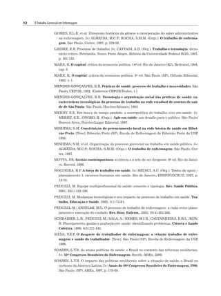 12 OTrabalho Gerencial em Enfermagem
GOMES, E.L.R. et al. Dimensão histórica da gênese e incorporação do saber administrativo
na enfermagem. In: ALMEIDA, M.C.P
.; ROCHA, S.M.M. (Orgs.). O trabalho de enferma-
gem. São Paulo, Cortez, 1997, p. 229-50.
LIEDKE, E.R. Processo de trabalho. In: CATTANI, A.D. (Org.). Trabalho e tecnologia: dicio-
nário crítico. Petrópolis, Vozes; Porto Alegre, Editora da Universidade Federal RGS, 1997,
p. 181-183.
MARX, K. O capital: crítica da economia política. 14a ed. Rio de Janeiro (RJ), Bertrand, 1994,
cap. 5.
MARX, K. O capital: crítica da economia política. 8a ed. São Paulo (SP), Difusão Editorial,
1982. v. 1.
MENDES-GONÇALVES, R.B. Práticas de saúde: processo de trabalho e necessidades. São
Paulo, CEFOR, 1992. (Cadernos CEFOR-Textos, 1.)
MENDES-GONÇALVES, R.B. Tecnologia e organização social das práticas de saúde: ca-
racterísticas tecnológicas do processo de trabalho na rede estadual de centros de saú-
de de São Paulo. São Paulo, Hucitec/Abrasco, 1994.
MERHY, E.E. Em busca do tempo perdido: a micropolítica do trabalho vivo em saúde. In:
MERHY, E.E., ONOKO, R. (Orgs.). Agir em saúde: um desafio para o público. São Paulo/
Buenos Aires, Hucitec/Lugar Editorial, 1997.
MISHIMA, S.M. Constituição do gerenciamento local na rede básica de saúde em Ribei-
rão Preto. [Tese]. Ribeirão Preto (SP), Escola de Enfermagem de Ribeirão Preto da USP
,
1995.
MISHIMA, S.M. et al. Organização do processo gerencial no trabalho em saúde pública. In:
ALMEIDA, M.C.P
.; ROCHA, S.M.M. (Orgs.). O trabalho de enfermagem. São Paulo, Cor-
tez, 1997.
MOTTA, P
.R. Gestão contemporânea: a ciência e a arte de ser dirigente. 9a ed. Rio de Janei-
ro, Record, 1998.
NOGUEIRA, R.P
. A força de trabalho em saúde. In: MÉDICI, A.C. (Org.). Textos de apoio –
planejamento 1: recursos humanos em saúde. Rio de Janeiro, ENSP/FIOCRUZ, 1987, p.
13-18.
PEDUZZI, M. Equipe multiprofissional de saúde: conceito e tipologia. Rev. Saúde Pública,
2001; 35(1):103-109.
PEDUZZI, M. Mudanças tecnológicas e seu impacto no processo de trabalho em saúde. Tra-
balho, Educação e Saúde, 2003; 1(1):75-91.
PEDUZZI, M.; ANSELMI, M.L. O processo de trabalho de enfermagem: a cisão entre plane-
jamento e execução do cuidado. Rev. Bras. Enferm., 2002; 55(4):392-398.
SCHRAIBER, L.B.; PEDUZZI, M.; SALA, A.; NEMES, M.I.B.; CASTANHEIRA, E.R.L.; KON,
R. Planejamento, gestão e avaliação em saúde: identificando problemas. Ciência e Saúde
Coletiva, 1999; 4(2):221-242.
SILVA, V.E.F
. O desgaste do trabalhador de enfermagem: a relação trabalho de enfer-
magem e saúde do trabalhador. [Tese]. São Paulo (SP), Escola de Enfermagem da USP
,
1996.
SOARES, L.T.R. As atuais políticas de saúde: o Brasil no contexto das reformas neoliberais.
In: 52o Congresso Brasileiro de Enfermagem. Recife, ABEn, 2000.
SOARES, L.T.R. O impacto das políticas neoliberais sobre a situação de saúde, o Brasil no
contexto da América Latina. In: Anais do 48o Congresso Brasileiro de Enfermagem, 1996.
São Paulo. (SP), ABEn, 1997, p. 178-89.
 
