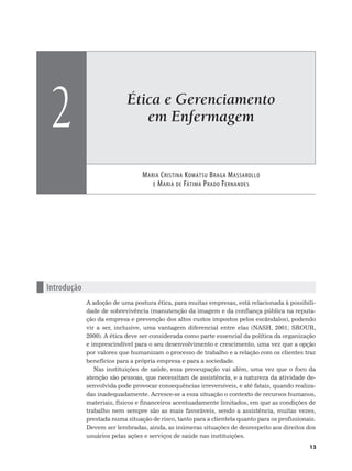 Ética e Gerenciamento
em Enfermagem
MARIA CRISTINA KOMATSU BRAGA MASSAROLLO
E MARIA DE FÁTIMA PRADO FERNANDES
2
13
n Introdução
A adoção de uma postura ética, para muitas empresas, está relacionada à possibili-
dade de sobrevivência (manutenção da imagem e da confiança pública na reputa-
ção da empresa e prevenção dos altos custos impostos pelos escândalos), podendo
vir a ser, inclusive, uma vantagem diferencial entre elas (NASH, 2001; SROUR,
2000). A ética deve ser considerada como parte essencial da política da organização
e imprescindível para o seu desenvolvimento e crescimento, uma vez que a opção
por valores que humanizam o processo de trabalho e a relação com os clientes traz
benefícios para a própria empresa e para a sociedade.
Nas instituições de saúde, essa preocupação vai além, uma vez que o foco da
atenção são pessoas, que necessitam de assistência, e a natureza da atividade de-
senvolvida pode provocar consequências irreversíveis, e até fatais, quando realiza-
das inadequadamente. Acresce-se a essa situação o contexto de recursos humanos,
materiais, físicos e financeiros acentuadamente limitados, em que as condições de
trabalho nem sempre são as mais favoráveis, sendo a assistência, muitas vezes,
prestada numa situação de risco, tanto para a clientela quanto para os profissionais.
Devem ser lembradas, ainda, as inúmeras situações de desrespeito aos direitos dos
usuários pelas ações e serviços de saúde nas instituições.
 