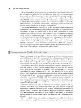 14 Ética e Gerenciamento em Enfermagem
Essa constatação deixa patente que o gerenciamento, como função integrante
das instituições de saúde, envolve uma dimensão ética, uma vez que as decisões
nesse âmbito não afetam somente o serviço onde a decisão foi tomada, mas a ins-
tituição, os trabalhadores, os usuários, os familiares e a comunidade. Como refere
SROUR (2000), as decisões gerenciais não são inócuas ou isentas, pois carregam um
enorme poder de irradiação pelos efeitos que provocam nos agentes do ambiente
interno e externo, que mantêm vínculo com a organização, evidenciando que as
questões éticas são inerentes ao processo administrativo.
Nas instituições de saúde, ainda, outros fatores concorrem para a evidência da
dimensão ética do gerenciamento: o reconhecimento do poder de interferência dos
profissionais de saúde na vida dos usuários dos serviços; o surgimento de novas
realidades decorrente dos intensos avanços científicos e tecnológicos, que trazem
muitos benefícios para a humanidade e, também, muitos conflitos; a pluralidade
moral existente na sociedade, não havendo normas únicas para resolver as diver-
sas situações; as características da clientela, em especial a condição vulnerável dos
usuários dos serviços de saúde; e a precariedade do sistema de saúde, que acarreta
dificuldades de acesso e provoca deficiências na assistência. Entretanto, para que
haja a valorização das questões éticas no gerenciamento, é imprescindível reconhe-
cer que elas existem e qual o seu significado nesse contexto.
n Fundamentos para as Tomadas de Decisões Éticas
Na ação administrativa surgem dilemas éticos, que podem ser entendidos como
a necessidade de escolha entre duas ou mais alternativas, igualmente desejáveis
ou indesejáveis, requerendo, para isso, reflexão, ponderação e discussão. Para os
dilemas não há respostas prontas, condutas preestabelecidas ou valores absolutos,
fazendo com que as decisões sejam tomadas mediante a análise de cada situação.
Uma reflexão ética indaga criticamente sobre a consistência e coerência dos va-
lores que norteiam as ações e busca sua fundamentação, para que elas tenham
significado autêntico nas relações sociais (RIOS, 1995). A tarefa da ética é a procura
e o estabelecimento das razões que justificam “o que deve ser feito” e não “o que
pode ser feito”. A ética pode ser considerada como uma questão de indagação e não
de normatização do que é certo e do que é errado. Os atos éticos devem ser livres,
voluntários e conscientes (RIBEIRO, 1996). Assim, ética é a reflexão crítica sobre o
comportamento humano, no sentido de interpretar, discutir e problematizar os va-
lores, os princípios e as regras morais, à procura do “bom” para a vida em sociedade
(ZOBOLI e FORTES, 2002).
Uma ética pensada para todos os homens é uma abstração, pois cada cultura,
cada raça, cada grupo e, até mesmo, cada pessoa têm a sua maneira própria de
compreender e articular o sentido da vida humana, evidenciando a existência de
diversos valores e princípios que justificam o posicionamento diante das diversas
situações (OLIVEIRA, 1995). Dessa forma, as questões éticas podem ser analisadas
sob diferentes perspectivas, para decidir se uma ação particular é adequada ou ina-
dequada.
Para a tomada de decisão ante aos dilemas éticos, além dos modelos teóricos para
processos decisórios, é aplicado um conjunto de valores e princípios para auxiliar na
 