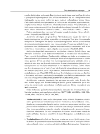 Ética e Gerenciamento em Enfermagem 15
escolha da decisão a ser tomada. Esse conjunto, que é citado para justificar decisões
e que ajuda a explicar por que uma pessoa acredita que um ato é adequado e outro
inadequado, ou que um é melhor do que o outro, é embasado por teorias éticas.
Cada teoria defende uma perspectiva, e a maioria dos indivíduos, aparentemente,
adapta muitas delas à medida que interpreta dilemas éticos. Frequentemente, os
indivíduos mudam seus critérios, dependendo de estarem tomando decisões den-
tro ou fora do ambiente de trabalho (FERRELL; FRAEDRICH; FERRELL, 2001).
Podem ser citadas duas correntes teóricas de tomada de decisão ética: a teleoló-
gica e a deontológica (PALMER, 2002).
A corrente teleológica (do grego telos, “fim”) afirma que o juízo de valores se
baseia inteiramente nos efeitos produzidos por uma ação. Uma ação é considerada
desejável ou indesejável em relação às suas consequências. Estuda o valor moral
do comportamento examinando suas consequências. Pensar que atitude tomar e
quais serão suas consequências é pensar teleologicamente. A escolha da ação se dá
conforme as consequências sejam julgadas boas ou ruins (PALMER, 2002).
A corrente deontológica se concentra nos direitos e deveres do indivíduo e nas
intenções associadas a um dado comportamento, e não em suas consequências.
Para a corrente deontológica é fundamental a ideia de que todas as pessoas devem
ser tratadas com igual respeito. Os adeptos dessa teoria argumentam que há certas
coisas que não devem ser feitas, nem mesmo para maximizar a utilidade, e que a
retidão de uma ação não depende unicamente de suas consequências, já que há cer-
tos aspectos do ato em si que determinam se ele está certo ou errado. Outros creem
que deve levar em conta o “motivo” por trás do ato. Se a intenção da pessoa que pra-
tica o ato era prejudicar, então a ação é errada, independentemente de seus efeitos,
prejudiciais ou não (PALMER, 2002). Assim, a deontologia se concentra nos direitos
e deveres do indivíduo e nas intenções associadas a um dado comportamento, e não
em suas consequências (FERRELL; FRAEDRICH; FERRELL, 2001).
As diferentes respostas à pergunta ‘por que deve ser assim e não de outra for-
ma?’ abrem espaço para distintos enfoques éticos, que se diferenciam pelas ma-
neiras de compreender a moralidade e refletir acerca do dilema e adoção de um
posicionamento.
Serão destacadas quatro teorias a respeito da formação dos preceitos éticos: uti-
litarista, kantiana, contratualista e relativista (KANT, 1971; MOREIRA, 1999; OLI-
VEIRA, 1995; VASQUEZ, 1997; e VAZ, 1991).
1. Teoria utilitarista: visa o maior bem para o maior número de pessoas, enfati-
zando que devem ser tomadas decisões que resultem na maior utilidade social.
Analisa as consequências das alternativas possíveis e, em seguida, escolhe a que
produz maior utilidade, não sendo examinada cada situação particular. É a teoria
ética consequencialista, segundo a qual a obrigação moral é promover impar-
cialmente o bem-estar. Faz uma comparação de custos e benefícios no tocante às
partes afetadas. Baseia-se no critério do maior bem para a sociedade como um
todo.
2. Teoria kantiana: defendida por Kant, que propõe que o conceito ético seja extraí-
do do fato de que cada um deve se comportar de acordo com os princípios univer-
sais, conhecido como o princípio categórico de Kant. Esse princípio é imperativo
 