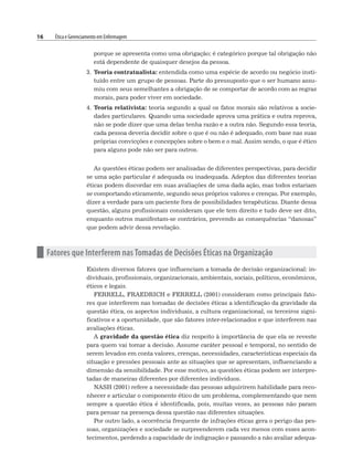 16 Ética e Gerenciamento em Enfermagem
porque se apresenta como uma obrigação; é categórico porque tal obrigação não
está dependente de quaisquer desejos da pessoa.
3. Teoria contratualista: entendida como uma espécie de acordo ou negócio insti-
tuído entre um grupo de pessoas. Parte do pressuposto que o ser humano assu-
miu com seus semelhantes a obrigação de se comportar de acordo com as regras
morais, para poder viver em sociedade.
4. Teoria relativista: teoria segundo a qual os fatos morais são relativos a socie-
dades particulares. Quando uma sociedade aprova uma prática e outra reprova,
não se pode dizer que uma delas tenha razão e a outra não. Segundo essa teoria,
cada pessoa deveria decidir sobre o que é ou não é adequado, com base nas suas
próprias convicções e concepções sobre o bem e o mal. Assim sendo, o que é ético
para alguns pode não ser para outros.
As questões éticas podem ser analisadas de diferentes perspectivas, para decidir
se uma ação particular é adequada ou inadequada. Adeptos das diferentes teorias
éticas podem discordar em suas avaliações de uma dada ação, mas todos estariam
se comportando eticamente, segundo seus próprios valores e crenças. Por exemplo,
dizer a verdade para um paciente fora de possibilidades terapêuticas. Diante dessa
questão, alguns profissionais consideram que ele tem direito e tudo deve ser dito,
enquanto outros manifestam-se contrários, prevendo as consequências “danosas”
que podem advir dessa revelação.
n Fatores que Interferem nas Tomadas de Decisões Éticas na Organização
Existem diversos fatores que influenciam a tomada de decisão organizacional: in-
dividuais, profissionais, organizacionais, ambientais, sociais, políticos, econômicos,
éticos e legais.
FERRELL, FRAEDRICH e FERRELL (2001) consideram como principais fato-
res que interferem nas tomadas de decisões éticas a identificação da gravidade da
questão ética, os aspectos individuais, a cultura organizacional, os terceiros signi-
ficativos e a oportunidade, que são fatores inter-relacionados e que interferem nas
avaliações éticas.
A gravidade da questão ética diz respeito à importância de que ela se reveste
para quem vai tomar a decisão. Assume caráter pessoal e temporal, no sentido de
serem levados em conta valores, crenças, necessidades, características especiais da
situação e pressões pessoais ante as situações que se apresentam, influenciando a
dimensão da sensibilidade. Por esse motivo, as questões éticas podem ser interpre-
tadas de maneiras diferentes por diferentes indivíduos.
NASH (2001) refere a necessidade das pessoas adquirirem habilidade para reco-
nhecer e articular o componente ético de um problema, complementando que nem
sempre a questão ética é identificada, pois, muitas vezes, as pessoas não param
para pensar na presença dessa questão nas diferentes situações.
Por outro lado, a ocorrência frequente de infrações éticas gera o perigo das pes-
soas, organizações e sociedade se surpreenderem cada vez menos com esses acon-
tecimentos, perdendo a capacidade de indignação e passando a não avaliar adequa-
 
