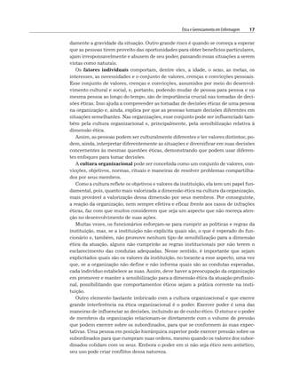 Ética e Gerenciamento em Enfermagem 17
damente a gravidade da situação. Outro grande risco é quando se começa a esperar
que as pessoas tirem proveito das oportunidades para obter benefícios particulares,
ajam irresponsavelmente e abusem de seu poder, passando essas situações a serem
vistas como naturais.
Os fatores individuais comportam, dentre eles, a idade, o sexo, as metas, os
interesses, as necessidades e o conjunto de valores, crenças e convicções pessoais.
Esse conjunto de valores, crenças e convicções, assumidos por meio do desenvol-
vimento cultural e social, e, portanto, podendo mudar de pessoa para pessoa e na
mesma pessoa ao longo do tempo, são de importância crucial nas tomadas de deci-
sões éticas. Isso ajuda a compreender as tomadas de decisões éticas de uma pessoa
na organização e, ainda, explica por que as pessoas tomam decisões diferentes em
situações semelhantes. Nas organizações, esse conjunto pode ser influenciado tam-
bém pela cultura organizacional e, principalmente, pela sensibilização relativa à
dimensão ética.
Assim, as pessoas podem ser culturalmente diferentes e ter valores distintos; po-
dem, ainda, interpretar diferentemente as situações e diversificar em suas decisões
concernentes às mesmas questões éticas, demonstrando que podem usar diferen-
tes enfoques para tomar decisões.
A cultura organizacional pode ser concebida como um conjunto de valores, con-
vicções, objetivos, normas, rituais e maneiras de resolver problemas compartilha-
dos por seus membros.
Como a cultura reflete os objetivos e valores da instituição, ela tem um papel fun-
damental, pois, quanto mais valorizada a dimensão ética na cultura da organização,
mais provável a valorização dessa dimensão por seus membros. Por conseguinte,
a reação da organização, nem sempre efetiva e eficaz frente aos casos de infrações
éticas, faz com que muitos considerem que seja um aspecto que não mereça aten-
ção no desenvolvimento de suas ações.
Muitas vezes, os funcionários esforçam-se para cumprir as políticas e regras da
instituição, mas, se a instituição não explicita quais são, o que é esperado do fun-
cionário e, também, não promove nenhum tipo de sensibilização para a dimensão
ética da atuação, alguns não cumprirão as regras institucionais por não terem o
esclarecimento das condutas adequadas. Nesse sentido, é importante que sejam
explicitados quais são os valores da instituição, no tocante a esse aspecto, uma vez
que, se a organização não define e não informa quais são as condutas esperadas,
cada indivíduo estabelece as suas. Assim, deve haver a preocupação da organização
em promover e manter a sensibilização para a dimensão ética da atuação profissio-
nal, possibilitando que comportamentos éticos sejam a prática corrente na insti-
tuição.
Outro elemento bastante imbricado com a cultura organizacional e que exerce
grande interferência na ética organizacional é o poder. Exercer poder é uma das
maneiras de influenciar as decisões, incluindo as de cunho ético. O status e o poder
de membros da organização relacionam-se diretamente com o volume de pressão
que podem exercer sobre os subordinados, para que se conformem às suas expec-
tativas. Uma pessoa em posição hierárquica superior pode exercer pressão sobre os
subordinados para que cumpram suas ordens, mesmo quando os valores dos subor-
dinados colidam com os seus. Embora o poder em si não seja ético nem antiético,
seu uso pode criar conflitos dessa natureza.
 