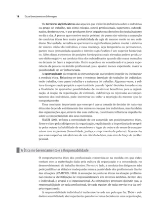 18 Ética e Gerenciamento em Enfermagem
Os terceiros significativos são aqueles que exercem influência sobre o indivíduo
ou grupo de trabalho, tais como colegas, outros profissionais, superiores, subordi-
nados, dentre outros, e que produzem forte impacto nas decisões dos trabalhadores
no dia a dia. A pessoa que convive muito próximo de quem não valoriza a assunção
de condutas éticas tem maior probabilidade de agir do mesmo modo no seu coti-
diano. Na verdade, acredita-se que terceiros significativos podem mudar o sistema
de valores inicial do indivíduo, e essa mudança, seja temporária ou permanente,
parece mais pronunciada quando o terceiro significativo é um superior hierárqui-
co. Além disso, elementos de posições hierárquicas mais elevadas podem produzir
um efeito negativo na conduta ética dos subordinados quando dão maus exemplos
ou deixam de fazer a supervisão. Outro aspecto a ser considerado é a pouca expe-
riência da pessoa no âmbito profissional, pois, quanto menos experiente, maior a
possibilidade de ser influenciada.
A oportunidade diz respeito às circunstâncias que podem impedir ou incentivar
a conduta ética. Relaciona-se com o contexto imediato do trabalho do indivíduo:
onde trabalha, com quem trabalha e a natureza do trabalho. Algumas vezes, a cul-
tura da organização propicia a oportunidade quando ‘apoia’ decisões tomadas com
a finalidade de aproveitar possibilidades de maximizar benefícios para a organi-
zação. A reação da organização, de estímulo, indiferença ou repressão ao compor-
tamento dos indivíduos, pode incentivar ou inibir a repetição do mesmo tipo de
comportamento.
Uma conclusão importante que emerge é que a tomada de decisão de natureza
ética não depende estritamente dos valores e crenças dos indivíduos, mas também
das organizações, que, através das suas culturas, constituem influência importante
sobre o comportamento dos seus membros.
NASH (2001) reforça a necessidade de ser assumido um posicionamento ético,
firme e claro pelos dirigentes da organização, explicitando a importância do respei-
to pelos outros da habilidade de reconhecer o lugar do outro e do senso de compro-
misso com as pessoas (honestidade, justiça, cumprimento da palavra). Acrescenta
que esses aspectos não derivam de um cálculo teórico, mas sim de traço de caráter
pessoal.
n A Ética no Gerenciamento e a Responsabilidade
O comportamento ético dos profissionais concretiza-se na medida em que estes
contam com a sustentação dada pela cultura da organização e a consonância no
desenvolvimento do trabalho técnico. Por outro lado, a conduta dos dirigentes não
pode justificar as atitudes inadequadas nem a passividade dos profissionais diante
das situações (CAMPOS, 1994). A assunção de posturas éticas na atuação profissio-
nal conduz à identificação de responsabilidades em diversos âmbitos, dentre eles
o individual, o grupal e o organizacional. As instituições precisam discutir qual a
responsabilidade de cada profissional, de cada equipe, de cada serviço e a da pró-
pria organização.
A responsabilidade individual é inalienável a cada um pelo que faz. Todo o cui-
dado e sensibilidade são importantes para tomar uma decisão em uma organização,
 