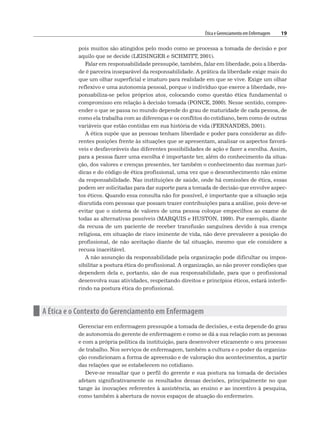 Ética e Gerenciamento em Enfermagem 19
pois muitos são atingidos pelo modo como se processa a tomada de decisão e por
aquilo que se decide (LEISINGER e SCHMITT, 2001).
Falar em responsabilidade pressupõe, também, falar em liberdade, pois a liberda-
de é parceira inseparável da responsabilidade. A prática da liberdade exige mais do
que um olhar superficial e imaturo para realidade em que se vive. Exige um olhar
reflexivo e uma autonomia pessoal, porque o indivíduo que exerce a liberdade, res-
ponsabiliza-se pelos próprios atos, colocando como questão ética fundamental o
compromisso em relação à decisão tomada (PONCE, 2000). Nesse sentido, compre-
ender o que se passa no mundo depende do grau de maturidade de cada pessoa, de
como ela trabalha com as diferenças e os conflitos do cotidiano, bem como de outras
variáveis que estão contidas em sua história de vida (FERNANDES, 2001).
A ética supõe que as pessoas tenham liberdade e poder para considerar as dife-
rentes posições frente às situações que se apresentam, analisar os aspectos favorá-
veis e desfavoráveis das diferentes possibilidades de ação e fazer a escolha. Assim,
para a pessoa fazer uma escolha é importante ter, além do conhecimento da situa-
ção, dos valores e crenças presentes, ter também o conhecimento das normas jurí-
dicas e do código de ética profissional, uma vez que o desconhecimento não exime
da responsabilidade. Nas instituições de saúde, onde há comissões de ética, essas
podem ser solicitadas para dar suporte para a tomada de decisão que envolve aspec-
tos éticos. Quando essa consulta não for possível, é importante que a situação seja
discutida com pessoas que possam trazer contribuições para a análise, pois deve-se
evitar que o sistema de valores de uma pessoa coloque empecilhos ao exame de
todas as alternativas possíveis (MARQUIS e HUSTON, 1999). Por exemplo, diante
da recusa de um paciente de receber transfusão sanguínea devido à sua crença
religiosa, em situação de risco iminente de vida, não deve prevalecer a posição do
profissional, de não aceitação diante de tal situação, mesmo que ele considere a
recusa inaceitável.
A não assunção da responsabilidade pela organização pode dificultar ou impos-
sibilitar a postura ética do profissional. A organização, ao não prover condições que
dependem dela e, portanto, são de sua responsabilidade, para que o profissional
desenvolva suas atividades, respeitando direitos e princípios éticos, estará interfe-
rindo na postura ética do profissional.
n A Ética e o Contexto do Gerenciamento em Enfermagem
Gerenciar em enfermagem pressupõe a tomada de decisões, e esta depende do grau
de autonomia do gerente de enfermagem e como se dá a sua relação com as pessoas
e com a própria política da instituição, para desenvolver eticamente o seu processo
de trabalho. Nos serviços de enfermagem, também a cultura e o poder da organiza-
ção condicionam a forma de apreensão e de valoração dos acontecimentos, a partir
das relações que se estabelecem no cotidiano.
Deve-se ressaltar que o perfil do gerente e sua postura na tomada de decisões
afetam significativamente os resultados dessas decisões, principalmente no que
tange às inovações referentes à assistência, ao ensino e ao incentivo à pesquisa,
como também à abertura de novos espaços de atuação do enfermeiro.
 