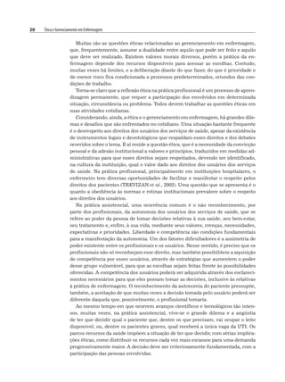 20 Ética e Gerenciamento em Enfermagem
Muitas são as questões éticas relacionadas ao gerenciamento em enfermagem,
que, frequentemente, assume a dualidade entre aquilo que pode ser feito e aquilo
que deve ser realizado. Existem valores morais diversos, porém a prática da en-
fermagem depende dos recursos disponíveis para acessar as escolhas. Contudo,
muitas vezes há limites, e a deliberação diante do que fazer, do que é prioridade e
de menor risco fica condicionada a processos predeterminados, oriundos das con-
dições de trabalho.
Torna-se claro que a reflexão ética na prática profissional é um processo de apren-
dizagem permanente, que requer a participação dos envolvidos em determinada
situação, circunstância ou problema. Todos devem trabalhar as questões éticas em
suas atividades cotidianas.
Considerando, ainda, a ética e o gerenciamento em enfermagem, há grandes dile-
mas e desafios que são enfrentados no cotidiano. Uma situação bastante frequente
é o desrespeito aos direitos dos usuários dos serviços de saúde, apesar da existência
de instrumentos legais e deontológicos que respaldam esses direitos e dos debates
ocorridos sobre o tema. E aí reside a questão ética, que é a necessidade da convicção
pessoal e da adesão institucional a valores e princípios, traduzidos em medidas ad-
ministrativas para que esses direitos sejam respeitados, devendo ser identificado,
na cultura da instituição, qual o valor dado aos direitos dos usuários dos serviços
de saúde. Na prática profissional, principalmente em instituições hospitalares, o
enfermeiro tem diversas oportunidades de facilitar e manifestar o respeito pelos
direitos dos pacientes (TREVIZAN et al., 2002). Uma questão que se apresenta é o
quanto a obediência às normas e rotinas institucionais prevalece sobre o respeito
aos direitos dos usuários.
Na prática assistencial, uma ocorrência comum é o não reconhecimento, por
parte dos profissionais, da autonomia dos usuários dos serviços de saúde, que se
refere ao poder da pessoa de tomar decisões relativas à sua saúde, seu bem-estar,
seu tratamento e, enfim, à sua vida, mediante seus valores, crenças, necessidades,
expectativas e prioridades. Liberdade e competência são condições fundamentais
para a manifestação da autonomia. Um dos fatores dificultadores é a assimetria de
poder existente entre os profissionais e os usuários. Nesse sentido, é preciso que os
profissionais não só reconheçam esse direito, mas também possibilitem a aquisição
de competência por esses usuários, através de estratégias que aumentem o poder
desse grupo vulnerável, para que as escolhas sejam feitas frente às possibilidades
oferecidas. A competência dos usuários poderá ser adquirida através dos esclareci-
mentos necessários para que eles possam tomar as decisões, inclusive às relativas
à prática de enfermagem. O reconhecimento da autonomia do paciente pressupõe,
também, a aceitação de que muitas vezes a decisão tomada pelo usuário poderá ser
diferente daquela que, possivelmente, o profissional tomaria.
Ao mesmo tempo em que ocorrem avanços científicos e tecnológicos tão inten-
sos, muitas vezes, na prática assistencial, vive-se o grande dilema e a angústia
de ter que decidir qual o paciente que, dentre os que precisam, vai ocupar o leito
disponível, ou, dentre os pacientes graves, qual receberá a única vaga da UTI. Os
parcos recursos da saúde impõem a situação de ter que decidir, com sérias implica-
ções éticas, como distribuir os recursos cada vez mais escassos para uma demanda
progressivamente maior. A decisão deve ser criteriosamente fundamentada, com a
participação das pessoas envolvidas.
 