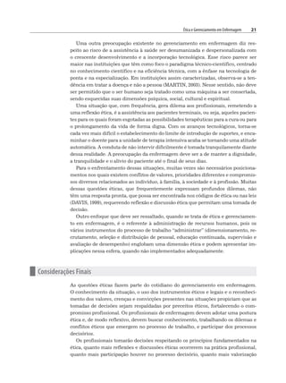 Ética e Gerenciamento em Enfermagem 21
Uma outra preocupação existente no gerenciamento em enfermagem diz res-
peito ao risco de a assistência à saúde ser desumanizada e despersonalizada com
o crescente desenvolvimento e a incorporação tecnológica. Esse risco parece ser
maior nas instituições que têm como foco o paradigma técnico-científico, centrado
no conhecimento científico e na eficiência técnica, com a ênfase na tecnologia de
ponta e na especialização. Em instituições assim caracterizadas, observa-se a ten-
dência em tratar a doença e não a pessoa (MARTIN, 2003). Nesse sentido, não deve
ser permitido que o ser humano seja tratado como uma máquina a ser consertada,
sendo esquecidas suas dimensões psíquica, social, cultural e espiritual.
Uma situação que, com frequência, gera dilema aos profissionais, remetendo a
uma reflexão ética, é a assistência aos pacientes terminais, ou seja, aqueles pacien-
tes para os quais foram esgotadas as possibilidades terapêuticas para a cura ou para
o prolongamento da vida de forma digna. Com os avanços tecnológicos, torna-se
cada vez mais difícil o estabelecimento do limite de introdução de suportes, e enca-
minhar o doente para a unidade de terapia intensiva acaba se tornando uma atitude
automática. A conduta de não intervir dificilmente é tomada tranquilamente diante
dessa realidade. A preocupação da enfermagem deve ser a de manter a dignidade,
a tranquilidade e o alívio do paciente até o final de seus dias.
Para o enfrentamento dessas situações, muitas vezes são necessários posiciona-
mentos nos quais existem conflitos de valores, prioridades diferentes e compromis-
sos diversos relacionados ao indivíduo, à família, à sociedade e à profissão. Muitas
dessas questões éticas, que frequentemente expressam profundos dilemas, não
têm uma resposta pronta, que possa ser encontrada nos códigos de ética ou nas leis
(DAVIS, 1999), requerendo reflexão e discussão ética que permitam uma tomada de
decisão.
Outro enfoque que deve ser ressaltado, quando se trata de ética e gerenciamen-
to em enfermagem, é o referente à administração de recursos humanos, pois os
vários instrumentos do processo de trabalho “administrar” (dimensionamento, re-
crutamento, seleção e distribuição de pessoal, educação continuada, supervisão e
avaliação de desempenho) englobam uma dimensão ética e podem apresentar im-
plicações nessa esfera, quando não implementados adequadamente.
n Considerações Finais
As questões éticas fazem parte do cotidiano do gerenciamento em enfermagem.
O conhecimento da situação, o uso dos instrumentos éticos e legais e o reconheci-
mento dos valores, crenças e convicções presentes nas situações propiciam que as
tomadas de decisões sejam respaldadas por preceitos éticos, fortalecendo o com-
promisso profissional. Os profissionais de enfermagem devem adotar uma postura
ética e, de modo reflexivo, devem buscar conhecimento, trabalhando os dilemas e
conflitos éticos que emergem no processo de trabalho, e participar dos processos
decisórios.
Os profissionais tomarão decisões respeitando os princípios fundamentados na
ética, quanto mais reflexões e discussões éticas ocorrerem na prática profissional,
quanto mais participação houver no processo decisório, quanto mais valorização
 