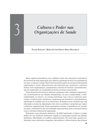 Cultura e Poder nas
Organizações de Saúde
PAULINA KURCGANT E MARIA CRISTINA KOMATSU BRAGA MASSAROLLO
3
23
Neste capítulo pretendemos tecer reflexões sobre dois elementos constitutivos
da estrutura de toda organização que objetiva a produção de bens ou a prestação de
serviços: a cultura e o poder. Esses elementos fazem parte da estrutura informal das
organizações e, assim, diferentemente dos elementos que constituem a estrutura
formal, como organogramas, regulamentos, manuais de técnicas e procedimentos,
não são explicitados ou visualizados de forma concreta e documental.
Como elementos da estrutura informal, perpassam toda a dinâmica organizacio-
nal, concretizando-se nas relações interpessoais, em que a subjetividade, a inter-
subjetividade, os valores e as crenças individuais, bem como os interesses parti-
culares e institucionais, constituem a argamassa que dá textura e, principalmente,
significado ao trabalho que ali se desenvolve. É também nesse contexto que está
alicerçada a missão da organização, bem como as políticas e propostas que regem
a dinâmica organizacional. Essas pontuações mostram a importância de conside-
rar, para o entendimento de uma realidade organizacional, tanto a estrutura formal
como a estrutura informal da organização.
Entretanto, como elementos abstratos e de difícil apreensão, a cultura e o poder
podem ter sua existência facilmente negada ou minimizada quando são tratados
problemas, dificuldades ou conflitos organizacionais. Por outro lado, quando con-
siderados como elementos integrantes das políticas e determinantes das práticas
 