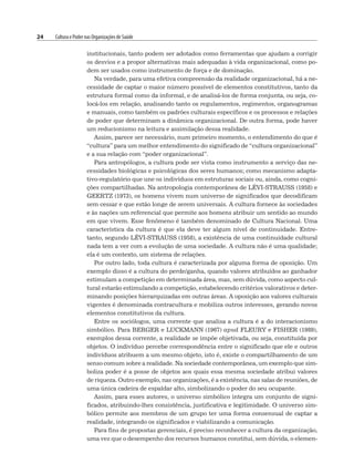 24 Cultura e Poder nas Organizações de Saúde
institucionais, tanto podem ser adotados como ferramentas que ajudam a corrigir
os desvios e a propor alternativas mais adequadas à vida organizacional, como po-
dem ser usados como instrumento de força e de dominação.
Na verdade, para uma efetiva compreensão da realidade organizacional, há a ne-
cessidade de captar o maior número possível de elementos constitutivos, tanto da
estrutura formal como da informal, e de analisá-los de forma conjunta, ou seja, co-
locá-los em relação, analisando tanto os regulamentos, regimentos, organogramas
e manuais, como também os padrões culturais específicos e os processos e relações
de poder que determinam a dinâmica organizacional. De outra forma, pode haver
um reducionismo na leitura e assimilação dessa realidade.
Assim, parece ser necessário, num primeiro momento, o entendimento do que é
“cultura” para um melhor entendimento do significado de “cultura organizacional”
e a sua relação com “poder organizacional”.
Para antropólogos, a cultura pode ser vista como instrumento a serviço das ne-
cessidades biológicas e psicológicas dos seres humanos; como mecanismo adapta-
tivo-regulatório que une os indivíduos em estruturas sociais ou, ainda, como cogni-
ções compartilhadas. Na antropologia contemporânea de LÉVI-STRAUSS (1958) e
GEERTZ (1973), os homens vivem num universo de significados que decodificam
sem cessar e que estão longe de serem universais. A cultura fornece às sociedades
e às nações um referencial que permite aos homens atribuir um sentido ao mundo
em que vivem. Esse fenômeno é também denominado de Cultura Nacional. Uma
característica da cultura é que ela deve ter algum nível de continuidade. Entre-
tanto, segundo LÉVI-STRAUSS (1958), a existência de uma continuidade cultural
nada tem a ver com a evolução de uma sociedade. A cultura não é uma qualidade;
ela é um contexto, um sistema de relações.
Por outro lado, toda cultura é caracterizada por alguma forma de oposição. Um
exemplo disso é a cultura do perde/ganha, quando valores atribuídos ao ganhador
estimulam a competição em determinada área, mas, sem dúvida, como aspecto cul-
tural estarão estimulando a competição, estabelecendo critérios valorativos e deter-
minando posições hierarquizadas em outras áreas. A oposição aos valores culturais
vigentes é denominada contracultura e mobiliza outros interesses, gerando novos
elementos constitutivos da cultura.
Entre os sociólogos, uma corrente que analisa a cultura é a do interacionismo
simbólico. Para BERGER e LUCKMANN (1967) apud FLEURY e FISHER (1989),
exemplos dessa corrente, a realidade se impõe objetivada, ou seja, constituída por
objetos. O indivíduo percebe correspondência entre o significado que ele e outros
indivíduos atribuem a um mesmo objeto, isto é, existe o compartilhamento de um
senso comum sobre a realidade. Na sociedade contemporânea, um exemplo que sim-
boliza poder é a posse de objetos aos quais essa mesma sociedade atribui valores
de riqueza. Outro exemplo, nas organizações, é a existência, nas salas de reuniões, de
uma única cadeira de espaldar alto, simbolizando o poder do seu ocupante.
Assim, para esses autores, o universo simbólico integra um conjunto de signi-
ficados, atribuindo-lhes consistência, justificativa e legitimidade. O universo sim-
bólico permite aos membros de um grupo ter uma forma consensual de captar a
realidade, integrando os significados e viabilizando a comunicação.
Para fins de propostas gerenciais, é preciso reconhecer a cultura da organização,
uma vez que o desempenho dos recursos humanos constitui, sem dúvida, o elemen-
 