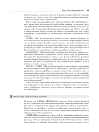 Cultura e Poder nas Organizações de Saúde 25
to determinante do sucesso ou insucesso de qualquer proposta. Por outro lado, são
as pessoas que viveram e que vivem o cotidiano organizacional que, interagindo,
criam e modelam a cultura organizacional.
Nesse sentido, as organizações, como partes constitutivas de uma totalidade so-
cial, compartilham do mesmo contexto cultural da sociedade em que estão inseri-
das, podendo ser consideradas como subculturas dessa sociedade e, assim, ser estu-
dadas a partir de traços das culturas nacionais. Entretanto, para fins de apreensão
e análise, uma subcultura organizacional pode ser considerada como uma cultura,
uma vez que as organizações são sistemas sociais artificiais e diferentes de outras
culturas.
SCHEIN (1992), pesquisador dessa temática, avançou na conceituação de cul-
tura organizacional, considerando-a como “um conjunto de pressupostos básicos
que um grupo inventou, descobriu ou desenvolveu ao aprender como lidar com os
problemas de adaptação externa e de integração interna e que funcionaram bem o
suficiente para serem considerados válidos e ensinados a novos membros como a
forma correta de perceber, pensar e sentir em relação a esses problemas”.
Para MORGAN (1996), administrador e estudioso dos fenômenos sociais nas or-
ganizações, deve-se tentar compreender o termo cultura como um processo con-
tínuo, pró-ativo da construção da realidade e que dá vida ao fenômeno da cultura
em sua totalidade. Quando assim compreendida, não é apenas uma variável orga-
nizacional, mas sim um fenômeno ativo, vivo, através do qual as pessoas criam e
recriam os mundos nos quais vivem.
FLEURY e FISHER (1989), estudiosas da cultura organizacional, analisando as
relações interpessoais nas organizações, acresceram ao significado de cultura or-
ganizacional a dimensão política, conceituando-a como “um conjunto de valores e
pressupostos básicos expressos em elementos simbólicos, que em sua capacidade
de ordenar, atribuir significações, construir a identidade organizacional tanto agem
como elemento de comunicação e consenso como ocultam e instrumentalizam as
relações de dominação”.
Assim, culturas, subculturas e contraculturas constituem um universo de valo-
res, crenças, pressupostos básicos, ritos, rituais, cerimônias, mitos, heróis, lendas e
outros símbolos que estabelecem e concretizam as relações e interações humanas
nas organizações.
n Conhecendo a Cultura Organizacional
De acordo com FLEURY e FISHER (1989), o processo de investigação da cultura
de uma organização coloca-se como uma categoria empírica metodológica impor-
tante para o desvelamento de aspectos formadores da identidade organizacional.
Entende-se por identidade organizacional os elementos da estrutura formal e in-
formal que caracterizam, que são peculiares, próprios de uma organização e que a
diferenciam de outras organizações.
SCHEIN (1992) considera que a cultura pode ser assimilada em diferentes níveis:
nível dos artefatos visíveis; nível dos artefatos que governam o comportamento das
pessoas; e nível dos pressupostos inconscientes. No âmbito dos artefatos visíveis
estão a divisão e a utilização da área física; a forma como as pessoas se vestem;
 