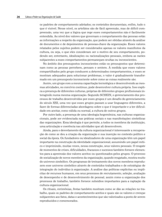 26 Cultura e Poder nas Organizações de Saúde
os padrões de comportamento adotados; os conteúdos documentais, enfim, tudo o
que é visível. Nesse nível, os artefatos são de fácil apreensão, mas de difícil com-
preensão, uma vez que a lógica que rege esses comportamentos não é facilmente
entendida. Ao nível dos valores que governam o comportamento das pessoas estão
as informações a respeito da organização, que podem ser obtidas através da análise
de documentos e de depoimentos de pessoas-chave da organização. Esses valores
relatados pelos sujeitos podem ser considerados apenas os valores manifestos da
cultura, ou seja, o que eles consideram ser o motivo de seu comportamento, po-
dendo ser, entretanto, idealizações ou racionalizações pessoais, embora as razões
subjacentes a esses comportamentos permaneçam ocultas ou inconscientes.
No âmbito dos pressupostos inconscientes estão os pressupostos que determi-
nam como as pessoas percebem, pensam e sentem. À medida que esses valores
compartilhados pelo grupo conduzem a determinados comportamentos, e esses se
mostram adequados para solucionar problemas, o valor é gradualmente transfor-
mado em um pressuposto inconsciente sobre como as coisas realmente são.
Assim, um grupo com a mesma capacitação tecnológica e desenvolvendo as mes-
mas atividades, no convívio contínuo, pode desenvolver cultura própria. Isso expli-
ca a presença de diferentes culturas, próprias de diferentes grupos profissionais in-
teragindo numa mesma organização. Segundo SCHEIN, o gerenciamento dos pro-
cessos de trabalho desenvolvidos por esses grupos é um desafio do gerenciamento
do século XXI, uma vez que esses grupos passam a usar linguagens diferentes, a
fazer de formas diferenciadas abordagens sobre o que é importante e a ter dificul-
dade em aceitar, como válida ou normal, a cultura de outros grupos.
Por outro lado, a presença de uma ideologia hegemônica, nas culturas organiza-
cionais, pode ser evidenciada nas práticas sociais e nas manifestações simbólicas
das organizações. Essa ideologia é que permite, a todos os membros da instituição,
uma articulação e coerência nas atividades que ali desenvolvem.
Ainda, para o desvelamento da cultura organizacional é interessante a recupera-
ção de como se deu a criação da organização e sua inserção no contexto político e
social da época. Os fundadores ou idealizadores de uma organização têm um papel
importante na construção da identidade organizacional, assumindo um papel míti-
co e imprimindo, muitas vezes, nessa construção, seus valores pessoais. O resgate
de momentos de crises, dificuldades, fracassos e sucessos também fornece elemen-
tos para a apreensão dos valores aceitos ou questionados pelos grupos. O processo
de socialização de novos membros da organização, quando resgatado, mostra muito
do universo simbólico. Os programas de treinamento dos novos membros reprodu-
zem esse universo simbólico através de conteúdos trabalhados e de estratégias de
integração do indivíduo à organização. A análise das políticas explícitas ou implí-
citas de recursos humanos, em seus processos de recrutamento, seleção, avaliação
de desempenho e de desenvolvimento de pessoal, assim como a organização dos
processos de trabalho, também fornece subsídios importantes para a captação da
cultura organizacional.
Os rituais, cerimônias, festas também mostram como se dão as relações no tra-
balho, quais os padrões de comportamento aceitos e quais são os valores e crenças
subjacentes aos fatos, datas e acontecimentos que são valorizados a ponto de serem
reproduzidos e comemorados.
 