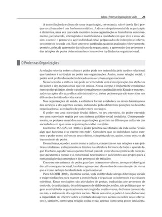 Cultura e Poder nas Organizações de Saúde 27
A assimilação da cultura de uma organização, no entanto, não é tarefa fácil por-
que a cultura não é um fenômeno estático. A dimensão psicossocial da organização
é dinâmica, uma vez que cada membro dessa organização se transforma continua-
mente, percebendo, interagindo e modificando a realidade em que vive e atua. As-
sim, o sentir, o pensar e o agir individual estão perpassados de intenções e interes-
ses próprios de cada um. Esse universo particular, quando analisado coletivamente,
permite, além da apreensão da cultura da organização, a apreensão dos processos e
das relações de poder determinantes e imanentes da dinâmica organizacional.
n O Poder nas Organizações
A relação estreita entre cultura e poder pode ser entendida pelo caráter relacional
que também é atribuído ao poder nas organizações. Assim, como relação social, o
poder está profundamente imbricado com a cultura organizacional.
Nesse sentido, a cultura não pode ser entendida sem a incorporação dos atributos
do poder e dos mecanismos que ele utiliza. Nessa direção é importante considerar,
como poder político, desde o poder formalmente constituído pelo Estado e concreti-
zado nas ações dos aparelhos administrativos, até os poderes que são exercidos nos
diferentes âmbitos da vida social.
Nas organizações de saúde, a estrutura formal estabelece os níveis hierárquicos
dos serviços e dos agentes sociais, indicando, pelas diferentes posições no desenho
organizacional, as relações de poder entre os cargos.
O poder em uma sociedade feudal difere, no seu exercício, do poder exercido
em uma sociedade regida por um sistema político-social socialista. Consequente-
mente, os poderes exercidos nas organizações guardam as diferenças culturais das
sociedades em que essas organizações estão inseridas.
Conforme FOUCAULT (1985), o poder penetra no cotidiano da vida social “como
algo que funciona e se exerce em rede”. Considera que os indivíduos tanto exer-
cem o poder como sofrem os seus efeitos, comportando-se, assim, como centros de
transmissão do poder.
Dessa forma, o poder, assim como a cultura, concretiza-se nas relações e nas prá-
ticas cotidianas, extrapolando os limites da estrutura formal e de todo o aparato le-
gal. Contudo, o poder usa o aparato formal quando exercido nas práticas de coerção,
que garantem a coesão e o consensual necessários e suficientes aos grupos para a
continuidade das propostas e dos processos de trabalho.
Como os mecanismos de poder guardam os mesmos valores, crenças e ideologias
da cultura organizacional, também agem como elementos de manutenção do status
quo e como reforço da identidade organizacional.
Para SROUR (1998), cientista social, toda coletividade abriga diferenças sociais
e exige mediações para manter a convivência e organizar os interesses e atividades
coletivas. Essas mediações são atividades de gestão, traduzidas por processos de
controle, de articulação, de arbitragem e de deliberação; enfim, são políticas que re-
gem as atividades organizacionais restringindo, muitas vezes, de forma consentida,
ou não, a autonomia dos agentes sociais. Nesse contexto, o poder é concebido como
a capacidade de intervir sobre a vontade dos agentes sociais ou sobre seus interes-
ses e, também, como uma relação social e não apenas como uma posse unilateral.
 