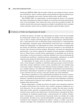 28 Cultura e Poder nas Organizações de Saúde
Ainda para SROUR (1998), falar de poder é falar de uma relação de forças, mesmo
que assimétricas. Assim, nenhum agente está destituído de alguma parcela de po-
der, ou de contrapoder, que resiste e produz efeitos sobre o poder vigente.
Para PAGÈS (1987), as organizações, na determinação da forma e do conteúdo
das regras e princípios que regem as relações no seu interior, procuram apresentá-los
como uma necessidade, como ordem das coisas, acima da sua própria vontade. No
entanto, através deles procuram organizar as relações contraditórias entre os grupos
sociais existentes, assim como os conflitos oriundos a partir da lógica interna.
n A Cultura e o Poder nas Organizações de Saúde
A análise da cultura e do poder nas organizações de saúde é fruto da necessidade
de compreender melhor como se dão as relações de trabalho nessas organizações;
como se dão as relações indivíduo/organização, indivíduo/grupo, indivíduo/indiví-
duo, o relacionamento entre os diferentes grupos profissionais e o relacionamento
da organização, enquanto grupo culturalmente consensual com a sociedade que
abriga essa organização. As organizações de saúde, como também as organizações
que atuam em diferentes seguimentos do processo produtivo ou de prestação de
serviços, têm estruturas formais próprias. Entretanto, estruturas de organizações
pertencentes a um mesmo segmento do trabalho humano guardam semelhanças
entre si. Dessa forma, a missão dessas organizações, as atividades que ali são de-
senvolvidas, os recursos humanos e materiais adotados, bem como as demandas da
sociedade que justificam a existência dessas organizações, estabelecem um perfil
organizacional próprio de determinado segmento do trabalho humano.
As organizações de saúde, como um desses segmentos, têm como missão pre-
venir e curar doenças e reabilitar os indivíduos para que possam usufruir de bem-
estar físico, mental, espiritual e social e, assim, contribuir com o seu trabalho para
o bem-estar coletivo. Organizam-se de diferentes formas (hospitais, clínicas, servi-
ços, unidades básicas), com diferentes entidades mantenedoras (governamentais,
particulares, filantrópicas) ocupando um espaço essencial na sociedade, tanto para
os que usufruem de seus serviços, como para aqueles que nelas trabalham.
Dessa forma, qualificam-se como organizações prestadoras de serviços e caracte-
rizam-se por trabalhar, prioritariamente, com o elemento humano. Assim, o pacien-
te/cliente, a família do paciente/cliente e o pessoal que nelas trabalham constituem
tanto a matéria-prima essencial como também a mais importante ferramenta do
trabalho nelas desenvolvido.
Nessas organizações, o resgate da cultura e do poder, como categorias empíricas
de análise institucional, tem ocorrido como estudos, pesquisas acadêmicas ou a
nível discursivo. De um modo geral, a cultura e o poder têm sido pouco conside-
rados pelos chefes, gerentes ou administradores dos diferentes níveis formais da
estrutura como variáveis que influenciam e até determinam a tomada de decisões,
as propostas de mudanças institucionais, o gerenciamento de conflitos interpes-
soais e intergrupais e o gerenciamento do pessoal, desde sua entrada até a saída
da instituição. Acredita-se que uma das dificuldades na análise organizacional, ao
considerar como categorias empíricas de análise a cultura e o poder, é que essas
variáveis carregam forte componente emocional, exigindo de quem gerencia ca-
 