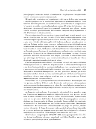 Cultura e Poder nas Organizações de Saúde 29
pacitação para trabalhar o diálogo existente entre a subjetividade e a objetividade,
sempre presentes nos processos relacionais.
Nessa direção, outro elemento importante é a valorização da dimensão humana e
a consideração para com os sentimentos presentes nas relações de trabalho. Exige
também, de quem gerencia, autoconhecimento, conhecimento do comportamen-
to humano, prontidão emocional para lidar com as diferenças de interesses e de
projetos e o efetivo envolvimento com o pessoal, resgatando seus valores, crenças,
hábitos, costumes, potencialidades, necessidades e expectativas que permeiam e,
até, determinam os relacionamentos.
Por outro lado, o conhecimento desses elementos obriga o gerente a ouvir o pes-
soal e a considerá-los nas suas decisões. Enfim, essa nova relação passa a exigir
formas mais participativas e compartilhadas de trabalho, o que, sem dúvida, obriga
a uma nova reflexão sobre as relações no trabalho e, inclusive, a mudanças de pa-
radigma. Embora, muitas vezes, esse novo conhecimento seja minimizado na sua
importância e considerado apenas como um conhecimento empírico, ou seja, sem
base científica e, assim, não fazendo parte do conhecimento considerado essencial
na formação dos profissionais de saúde, são esses conhecimentos, constitutivos da
capacitação ético-política, que dão consistência à formação de vínculos e de com-
promissos pessoais e institucionais. Esse resgate é paradoxal se levarmos em conta
que a formação de vínculos e a de comprometimento com o trabalho são valores
desejáveis e valorizados nas instituições de saúde.
Como consequência das mudanças valorativas e culturais, ocorrem transforma-
ções nos processos e nas estruturas de poder. Assim, as estruturas formais passam
a ter desenhos mais flexíveis, menos centralizadores, com o achatamento vertical
e alargamento horizontal dos níveis hierárquicos. Informalmente, o poder é redis-
tribuído e as relações de poder passam a ser mais igualitárias. Mais do que as mu-
danças na estrutura formal, são essas transformações, na estrutura informal, as que
constituem entraves para mudanças proativas, uma vez que o grupo que detém o
poder maior resiste a essas mudanças.
Sem dúvida, não se pode ignorar nem subestimar a eficácia dessas forças, uma
vez que essa instância detém o poder do uso dos instrumentos administrativos,
tanto no que se refere às pessoas como às coisas. Por outro lado, não se pode ignorar
também a importância das forças da contracultura e do contrapoder na transforma-
ção dessa realidade.
As forças de contracultura e de contrapoder são mais efetivas quando o grupo
que detém menor poder está capacitado ético-politicamente para perceber a reali-
dade de forma contextualizada. Assim, a tomada de consciência da importância de
cada um nos processos de trabalho; da necessidade de participação de todos nas
decisões que dizem respeito à vida na instituição; da necessidade de atualização
técnico-científica; da eficiência da responsabilidade compartilhada, bem como o
entendimento dos interesses e intencionalidades do grupo em oposição, são ele-
mentos integrantes de forças de contrapressão. A visão ingênua e linear da realida-
de permite o ocultamento ou a opacidade no resgate das reais intenções e interes-
ses dos grupos dominantes, o que reforça a manutenção do status quo.
Referendando essa percepção, MORGAN (1996) afirma que o poder é o meio atra-
vés do qual conflitos de interesses são, afinal, resolvidos. Considera que o poder
influencia quem consegue o que, quando e como.
 