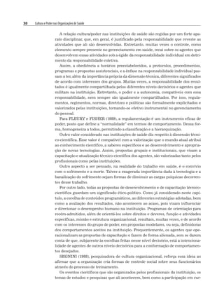 30 Cultura e Poder nas Organizações de Saúde
A relação cultura/poder nas instituições de saúde são regidas por um forte apa-
rato disciplinar, que, em geral, é justificado pela responsabilidade que reveste as
atividades que ali são desenvolvidas. Entretanto, muitas vezes o controle, como
elemento sempre presente no gerenciamento em saúde, recai sobre os agentes que
desenvolvem essas atividades sob a égide da responsabilidade individual em detri-
mento da responsabilidade coletiva.
Assim, a obediência a horários preestabelecidos, a protocolos, procedimentos,
programas e propostas assistenciais, e a ênfase na responsabilidade individual pas-
sam a ter, além da importância própria da dimensão técnica, diferentes significados
de acordo com interesses dos grupos. Muitas vezes, a responsabilidade dos resul-
tados é igualmente compartilhada pelos diferentes níveis decisórios e agentes que
militam na instituição. Entretanto, o poder e a autonomia, compatíveis com essa
responsabilidade, nem sempre são igualmente compartilhados. Por isso, regula-
mentos, regimentos, normas, diretrizes e políticas são formalmente explicitados e
valorizados pelas instituições, tornando-se efetivo instrumental no gerenciamento
do pessoal.
Para FLEURY e FISHER (1989), a regulamentação é um instrumento eficaz de
poder, posto que define a “normalidade” em termos de comportamento. Dessa for-
ma, homogeneiza a todos, permitindo a classificação e a hierarquização.
Outro valor considerado nas instituições de saúde diz respeito à dimensão técni-
co-científica. Esse valor é compatível com a valorização que o mundo atual atribui
ao conhecimento científico, a saberes específicos e ao desenvolvimento e apropria-
ção de novas tecnologias. Assim, propostas grupais e institucionais, que visam a
capacitação e atualização técnico-científica dos agentes, são valorizadas tanto pelos
profissionais como pelas instituições.
Outro aspecto a ser pensado, na realidade do trabalho em saúde, é o convívio
com o sofrimento e a morte. Talvez a exagerada importância dada à tecnologia e a
banalização do sofrimento sejam formas de diminuir as cargas psíquicas decorren-
tes desse trabalho.
Por outro lado, todas as propostas de desenvolvimento e de capacitação técnico-
científica guardam um significado ético-político. Como já considerado neste capí-
tulo, a escolha de conteúdos programáticos, as diferentes estratégias adotadas, bem
como a avaliação dos resultados, não acontecem ao acaso, pois visam influenciar
e direcionar o desempenho humano na instituição. Programas de orientação para
recém-admitidos, além de orientá-los sobre direitos e deveres, função e atividades
específicas, missão e estrutura organizacional, resultam, muitas vezes, e de acordo
com os interesses do grupo de poder, em propostas modelares, ou seja, definidoras
dos comportamentos aceitos na instituição. Frequentemente, os agentes que ope-
racionalizam as propostas de capacitação o fazem de forma alienada, sem se darem
conta de que, subjacente às escolhas feitas nesse nível decisório, está a intenciona-
lidade de agentes de outros níveis decisórios para a conformação de comportamen-
tos desejados.
SEGNINI (1988), pesquisadora de cultura organizacional, reforça essa ideia ao
afirmar que a organização cria formas de controle social sobre seus funcionários
através do processo de treinamento.
Os eventos científicos que são organizados pelos profissionais da instituição, os
temas de estudos e pesquisas que ali acontecem, bem como a participação em cur-
 