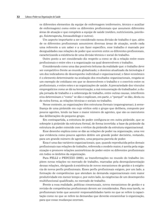 32 Cultura e Poder nas Organizações de Saúde
os diferentes elementos da equipe de enfermagem (enfermeiro, técnico e auxiliar
de enfermagem) como entre os diferentes profissionais que assumem diferentes
áreas de atuação e que compõem a equipe de saúde (médico, nutricionista, psicólo-
go, fisioterapeuta, fonoaudiólogo e outros).
Um aspecto importante a ser considerado nessa divisão de trabalho é que, além
de os diferentes profissionais assumirem diversas áreas de atuação, sendo cada
uma referente a um saber e a um fazer específico, esse trabalho é marcado por
desigualdades nas relações de poder que ocorrem entre os diferentes profissionais,
caracterizando a existência de uma divisão técnica e social do trabalho.
Outro ponto a ser considerado diz respeito a como se dá a relação entre esses
profissionais e entre eles e a organização na qual desenvolvem o trabalho.
Considerando como uma das possíveis leituras da realidade que: o trabalho deve
ser competitivo frente ao mundo globalizado; o domínio atualizado da tecnologia é
um dos indicadores de desempenho individual e organizacional; o fator econômico
é o elemento determinante na avaliação dos resultados organizacionais, resgata-se
um exemplo de cotidiano em que se desenvolvem o trabalho e o convívio entre os
profissionais, e entre estes e as organizações de saúde. A precariedade dos vínculos
empregatícios como se dá na terceirização; a má remuneração do trabalhador; a du-
pla jornada de trabalho e a sobrecarga de trabalho, entre outras causas, interferem
e/ou determinam o “como” se dão e explicam, em parte, o “porquê” se dão, desta ou
de outra forma, as relações técnicas e sociais no trabalho.
Nesse contexto, as organizações têm estruturas formais (organogramas), à seme-
lhança de uma pirâmide em cujo vértice está o grupo que delibera, composto por
poucos agentes, tendo na base o maior número de agentes, que são os executores
das deliberações do pequeno grupo.
Em contrapartida, a estrutura de poder configura-se em outra pirâmide, que se
sobrepõe à pirâmide da estrutura formal, de forma invertida: a base da pirâmide da
estrutura de poder coincide com o vértice da pirâmide da estrutura organizacional.
Esse desenho explica como se dão as relações de poder na organização, uma vez
que evidencia como poucos agentes detêm um grande poder decisório, restando,
para um grande número de agentes, uma pequena parcela de poder.
Essa é uma das variáveis organizacionais, que, quando reproduzida pelos demais
profissionais nas relações de trabalho, referenda o modelo maior, é aceita pela orga-
nização e promove relações assimétricas de poder entre os diferentes profissionais
em todos os âmbitos da organização.
Para FELLI e PEDUZZI (2005), as transformações no mundo do trabalho im-
põem novas relações no mercado de trabalho, marcadas pela desregulamentação
dessas relações, obrigando à existência de novos mecanismos de gestão e à exigên-
cia de novos perfis profissionais. Esses perfis profissionais exigem, por um lado, a
formação de competências que atendam às demanda organizacionais com maior
produtividade em menor tempo e, por outro lado, às exigências de um desempenho
multifuncional qualificado, no mercado de trabalho.
Frente a essa realidade, políticas consensuais, novos mecanismos de gestão e a
revisão de competências profissionais devem ser considerados. Para essa tarefa, os
profissionais terão que assumir responsabilidades tanto no que se refere à capaci-
tação como no que se refere às demandas que deverão encaminhar à organização,
para que essas mudanças ocorram.
 