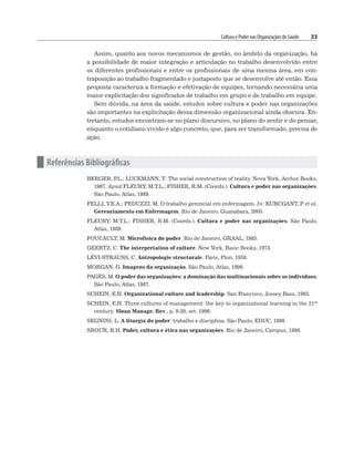 Cultura e Poder nas Organizações de Saúde 33
Assim, quanto aos novos mecanismos de gestão, no âmbito da organização, há
a possibilidade de maior integração e articulação no trabalho desenvolvido entre
os diferentes profissionais e entre os profissionais de uma mesma área, em con-
traposição ao trabalho fragmentado e justaposto que se desenvolve até então. Essa
proposta caracteriza a formação e efetivação de equipes, tornando necessária uma
maior explicitação dos significados de trabalho em grupo e de trabalho em equipe.
Sem dúvida, na área da saúde, estudos sobre cultura e poder nas organizações
são importantes na explicitação dessa dimensão organizacional ainda obscura. En-
tretanto, estudos encontram-se no plano discursivo, no plano do sentir e do pensar,
enquanto o cotidiano vivido é algo concreto, que, para ser transformado, precisa de
ação.
n Referências Bibliográficas
BERGER, P
.L.; LUCKMANN, T. The social construction of reality. Nova York, Archor Books,
1967. Apud FLEURY, M.T.L.; FISHER, R.M. (Coords.). Cultura e poder nas organizações.
São Paulo, Atlas, 1989.
FELLI, V.E.A.; PEDUZZI, M. O trabalho gerencial em enfermagem. In: KURCGANT, P
. et al.
Gerenciamento em Enfermagem. Rio de Janeiro, Guanabara, 2005.
FLEURY, M.T.L.; FISHER, R.M. (Coords.). Cultura e poder nas organizações. São Paulo,
Atlas, 1989.
FOUCAULT, M. Microfísica do poder. Rio de Janeiro, GRAAL, 1985.
GEERTZ, C. The interpretation of culture. New York, Basic Books, 1973.
LÉVI-STRAUSS, C. Antropologie structurale. Paris, Plon, 1958.
MORGAN, G. Imagens da organização. São Paulo, Atlas, 1996.
PAGÈS, M. O poder das organizações: a dominação das multinacionais sobre os indivíduos.
São Paulo, Atlas, 1987.
SCHEIN, E.H. Organizational culture and leadership. San Francisco, Jossey Bass, 1992.
SCHEIN, E.H. Three cultures of management: the key to organizational learning in the 21st
century. Sloan Manage. Rev., p. 9-20, set. 1996.
SEGNINI, L. A liturgia do poder: trabalho e disciplina. São Paulo, EDUC, 1988.
SROUR, R.H. Poder, cultura e ética nas organizações. Rio de Janeiro, Campus, 1998.
 