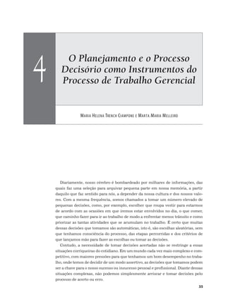 O Planejamento e o Processo
Decisório como Instrumentos do
Processo de Trabalho Gerencial
MARIA HELENA TRENCH CIAMPONE E MARTA MARIA MELLEIRO
4
35
Diariamente, nosso cérebro é bombardeado por milhares de informações, das
quais faz uma seleção para arquivar pequena parte em nossa memória, a partir
daquilo que faz sentido para nós, a depender da nossa cultura e dos nossos valo-
res. Com a mesma frequência, somos chamados a tomar um número elevado de
pequenas decisões, como, por exemplo, escolher que roupa vestir para estarmos
de acordo com as ocasiões em que iremos estar envolvidos no dia, o que comer,
que caminho fazer para ir ao trabalho de modo a enfrentar menos trânsito e como
priorizar as tantas atividades que se acumulam no trabalho. É certo que muitas
dessas decisões que tomamos são automáticas, isto é, são escolhas aleatórias, sem
que tenhamos consciência do processo, das etapas percorridas e dos critérios de
que lançamos mão para fazer as escolhas ou tomar as decisões.
Contudo, a necessidade de tomar decisões acertadas não se restringe a essas
situações corriqueiras do cotidiano. Em um mundo cada vez mais complexo e com-
petitivo, com maiores pressões para que tenhamos um bom desempenho no traba-
lho, onde temos de decidir de um modo assertivo, as decisões que tomamos podem
ser a chave para o nosso sucesso ou insucesso pessoal e profissional. Diante dessas
situações complexas, não podemos simplesmente arriscar e tomar decisões pelo
processo de acerto ou erro.
 