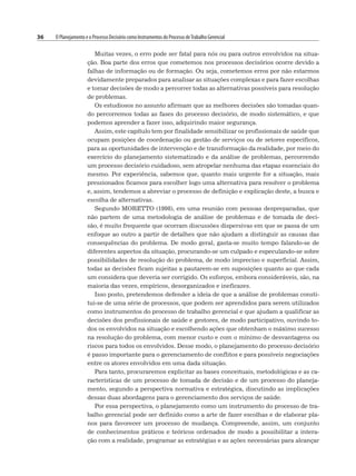 36 O Planejamento e o Processo Decisório como Instrumentos do Processo deTrabalho Gerencial
Muitas vezes, o erro pode ser fatal para nós ou para outros envolvidos na situa-
ção. Boa parte dos erros que cometemos nos processos decisórios ocorre devido a
falhas de informação ou de formação. Ou seja, cometemos erros por não estarmos
devidamente preparados para analisar as situações complexas e para fazer escolhas
e tomar decisões de modo a percorrer todas as alternativas possíveis para resolução
de problemas.
Os estudiosos no assunto afirmam que as melhores decisões são tomadas quan-
do percorremos todas as fases do processo decisório, de modo sistemático, e que
podemos aprender a fazer isso, adquirindo maior segurança.
Assim, este capítulo tem por finalidade sensibilizar os profissionais de saúde que
ocupam posições de coordenação ou gestão de serviços ou de setores específicos,
para as oportunidades de intervenção e de transformação da realidade, por meio do
exercício do planejamento sistematizado e da análise de problemas, percorrendo
um processo decisório cuidadoso, sem atropelar nenhuma das etapas essenciais do
mesmo. Por experiência, sabemos que, quanto mais urgente for a situação, mais
pressionados ficamos para escolher logo uma alternativa para resolver o problema
e, assim, tendemos a abreviar o processo de definição e explicação deste, a busca e
escolha de alternativas.
Segundo MORETTO (1998), em uma reunião com pessoas despreparadas, que
não partem de uma metodologia de análise de problemas e de tomada de deci-
são, é muito frequente que ocorram discussões dispersivas em que se passa de um
enfoque ao outro a partir de detalhes que não ajudam a distinguir as causas das
consequências do problema. De modo geral, gasta-se muito tempo falando-se de
diferentes aspectos da situação, procurando-se um culpado e especulando-se sobre
possibilidades de resolução do problema, de modo impreciso e superficial. Assim,
todas as decisões ficam sujeitas a pautarem-se em suposições quanto ao que cada
um considera que deveria ser corrigido. Os esforços, embora consideráveis, são, na
maioria das vezes, empíricos, desorganizados e ineficazes.
Isso posto, pretendemos defender a ideia de que a análise de problemas consti-
tui-se de uma série de processos, que podem ser aprendidos para serem utilizados
como instrumentos do processo de trabalho gerencial e que ajudam a qualificar as
decisões dos profissionais de saúde e gestores, de modo participativo, ouvindo to-
dos os envolvidos na situação e escolhendo ações que obtenham o máximo sucesso
na resolução do problema, com menor custo e com o mínimo de desvantagens ou
riscos para todos os envolvidos. Desse modo, o planejamento do processo decisório
é passo importante para o gerenciamento de conflitos e para possíveis negociações
entre os atores envolvidos em uma dada situação.
Para tanto, procuraremos explicitar as bases conceituais, metodológicas e as ca-
racterísticas de um processo de tomada de decisão e de um processo do planeja-
mento, segundo a perspectiva normativa e estratégica, discutindo as implicações
dessas duas abordagens para o gerenciamento dos serviços de saúde.
Por essa perspectiva, o planejamento como um instrumento do processo de tra-
balho gerencial pode ser definido como a arte de fazer escolhas e de elaborar pla-
nos para favorecer um processo de mudança. Compreende, assim, um conjunto
de conhecimentos práticos e teóricos ordenados de modo a possibilitar a intera-
ção com a realidade, programar as estratégias e as ações necessárias para alcançar
 