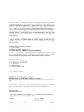 CIP-BRASIL. CATALOGAÇÃO NA FONTE
SINDICATO NACIONAL DOS EDITORES DE LIVROS, RJ
G317
2.ed.
Gerenciamento em enfermagem / coordenadora Paulina Kurcgant ; autoras Daisy Maria
Rizatto Tronchin... [et al.]. – 2.ed. – Rio de Janeiro : Guanabara Koogan, 2010.
il.
Inclui bibliografia
ISBN 978-85-277-1644-4
1. Serviços de enfermagem – Administração. 2. Administradores de enfermagem. I.
Kurcgant, Paulina. II. Tronchin, Daisy Maria Rizatto.
10-0369. CDD: 362.173068
CDU: 616-083:005
28.01.10 01.02.10 017322
As autoras deste livro e a EDITORA GUANABARA KOOGAN LTDA. empenharam seus melhores
esforços para assegurar que as informações e os procedimentos apresentados no texto
estejam em acordo com os padrões aceitos à época da publicação, e todos os dados foram
atualizados pelas autoras até a data da entrega dos originais à editora. Entretanto, tendo em
conta a evolução das ciências da saúde, as mudanças regulamentares governamentais e o
constante fluxo de novas informações sobre terapêutica medicamentosa e reações adversas
a fármacos, recomendamos enfaticamente que os leitores consultem sempre outras fontes
fidedignas, de modo a se certificarem de que as informações contidas neste livro estão
corretas e de que não houve alterações nas dosagens recomendadas ou na legislação
regulamentadora.
As autoras e a editora empenharam-se para citar adequadamente e dar o devido crédito
a todos os detentores dos direitos autorais de qualquer material utilizado neste livro,
dispondo-se a possíveis acertos caso, inadvertidamente, a identificação de algum deles
tenha sido omitida.
Direitos exclusivos para a língua portuguesa
Copyright © 2010 by
EDITORA GUANABARA KOOGAN LTDA.
Uma editora integrante do GEN | Grupo Editorial Nacional
Reservados todos os direitos. É proibida a duplicação ou reprodução deste volume, no todo
ou em parte, sob quaisquer formas ou por quaisquer meios (eletrônico, mecânico, gravação,
fotocópia, distribuição na internet ou outros), sem permissão expressa da Editora.
Travessa do Ouvidor, 11
Rio de Janeiro, RJ — CEP 20040-040
Tel.: 21–3543-0770 / 11–5080-0770
Fax: 21–3543-0896
gbk@grupogen.com.br
www.editoraguanabara.com.br
Editoração Eletrônica: EDEL
 