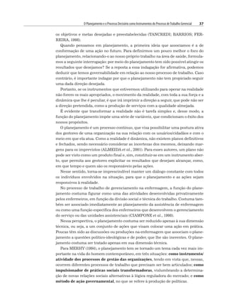 O Planejamento e o Processo Decisório como Instrumentos do Processo deTrabalho Gerencial 37
os objetivos e metas desejadas e preestabelecidas (TANCREDI; BARRIOS; FER-
REIRA, 1998).
Quando pensamos em planejamento, a primeira ideia que associamos é a de
conformação de uma ação no futuro. Para definirmos um pouco melhor o foco do
planejamento, relacionando-o ao nosso próprio trabalho na área de saúde, formula-
mos a seguinte interrogação: por meio do planejamento tem sido possível atingir os
resultados que desejamos? Se a reposta a essa indagação for afirmativa, podemos
deduzir que temos governabilidade em relação ao nosso processo de trabalho. Caso
contrário, é importante indagar por que o planejamento não tem propiciado seguir
uma dada direção desejada.
Portanto, se os instrumentos que estivermos utilizando para operar na realidade
não forem os mais apropriados, o movimento da realidade, com toda a sua força e a
dinâmica que lhe é peculiar, é que irá imprimir a direção a seguir, que pode não ser
a direção pretendida, como a produção de serviços com a qualidade almejada.
É evidente que transformar a realidade não é tarefa simples e, desse modo, a
função do planejamento impõe uma série de variáveis, que condicionam o êxito dos
nossos propósitos.
O planejamento é um processo contínuo, que visa possibilitar uma postura ativa
dos gestores de uma organização na sua relação com os usuários/cidadãos e com o
meio em que ela atua. Como a realidade é dinâmica, não existem planos definitivos
e fechados, sendo necessário considerar as incertezas dos mesmos, deixando mar-
gens para os imprevistos (ALMEIDA et al., 2001). Para esses autores, um plano não
pode ser visto como um produto final e, sim, constituir-se em um instrumento aber-
to, que permita aos gestores explicitar os resultados que desejam alcançar, como,
em que tempo e quem são os responsáveis pelas ações.
Nesse sentido, torna-se imprescindível manter um diálogo constante com todos
os indivíduos envolvidos na situação, para que o planejamento e as ações sejam
responsivos à realidade.
No processo de trabalho de gerenciamento na enfermagem, a função do plane-
jamento costuma figurar como uma das atividades desenvolvidas privativamente
pelos enfermeiros, em função da divisão social e técnica do trabalho. Costuma tam-
bém ser associado imediatamente ao planejamento da assistência de enfermagem
ou como uma função específica dos enfermeiros que desenvolvem o gerenciamento
do serviço ou das unidades assistenciais (CIAMPONE et al., 1998).
Nessa perspectiva, o planejamento costuma ser reduzido apenas à sua dimensão
técnica, ou seja, a um conjunto de ações que visam colocar uma ação em prática.
Poucas têm sido as discussões ou produções na enfermagem que associam o plane-
jamento a questões político-ideológicas e de poder, que lhe são inerentes. O plane-
jamento costuma ser tratado apenas em sua dimensão técnica.
Para MERHY (1994), o planejamento tem se tornado um tema cada vez mais im-
portante na vida do homem contemporâneo, em três situações: como instrumento/
atividade dos processos de gestão das organizações, tendo em vista que, nessas,
ocorrem diferentes processos de trabalho que precisam ser bem articulados; como
impulsionador de práticas sociais transformadoras, vislumbrando a determina-
ção de novas relações sociais alternativas à lógica reguladora do mercado; e como
método de ação governamental, no que se refere à produção de políticas.
 