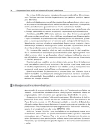 38 O Planejamento e o Processo Decisório como Instrumentos do Processo deTrabalho Gerencial
Em revisão de literatura sobre planejamento, podemos identificar diferentes au-
tores filiados a correntes distintas de pensamento que, portanto, propõem aborda-
gens diferentes.
Assim, se indagássemos, numa leitura mais crítica, cada um desses autores acer-
ca do que estão tratando, certamente teríamos diferentes respostas e, consequente-
mente, identificaríamos que cada um nos conduz a um método distinto.
Como pontos comuns, busca-se uma certa sistematização para a ação futura, isto
é, intervir na realidade no sentido de propiciar o alcance dos objetivos desejados.
No entanto, AGUIAR (1997) chama a atenção para o fato de que há uma grande
diferença em planejar ações na esfera pública e na esfera privada. Para esse autor,
a lógica orientadora do processo decisório na esfera privada é a econômica, que ex-
plica os valores que orientam esse processo no qual o planejamento é instrumento.
Na esfera das empresas privadas, a racionalidade do processo de produção e da co-
mercialização de bens ou de serviços visa o lucro. Portanto, a qualidade do bem ou
do serviço produzido precisa oferecer-lhe competitividade no mercado.
Em contrapartida, na esfera pública a lógica predominante é a lógica política,
isto é, o movimento do pensamento político norteia as ações. A produção tem valor
relativo, porque não é ela que financia a sobrevivência das instituições, uma vez
que o Estado tem controle dos mecanismos jurídicos e das regras que determinam
as tomadas de decisão.
Considerando que a saúde é um bem diferenciado, apesar de ser tratada como
uma mercadoria comercializada no mercado dos serviços privados de saúde, esta
se constitui, legitimamente, em direito de todo cidadão. Assim, o planejamento nos
serviços de saúde abarca tanto a lógica econômica quanto a política.
Quanto aos métodos de planejamento, é possível fazer uma distinção entre o
método normativo e o planejamento estratégico situacional, buscando-se compre-
ender a historicidade, dinamicidade e aplicabilidade dos mesmos nos diferentes
cenários dos serviços de saúde.
n O Planejamento Normativo ou Tradicional
A construção de uma metodologia aplicada à área do Planejamento em Saúde na
América Latina decorreu da necessidade de transposição do referencial teórico da
programação na esfera econômica para a programação de atividades em saúde.
O documento denominado Problemas Conceptuales y Metodológicos de la Pro-
gramación de la Salud consiste em um dos desdobramentos da Conferência de
Punta del Leste, ocorrida em 1961. Nessa oportunidade, os ministros de Estado dos
diferentes países do continente latino-americano reconheceram a importância do
planejamento como uma ferramenta tanto de promoção do crescimento econômico,
quanto de promoção do bem-estar social (MATTOS, 1993).
Assim, na Carta de Punta del Leste, estabeleceu-se um amplo programa de auxí-
lio financeiro internacional aos países menos desenvolvidos, que ficou conhecido
como Aliança para o Progresso. Para se ter acesso ao financiamento de ações, os
países latino-americanos necessitariam elaborar programas nacionais de desen-
volvimento, que contemplassem projetos ligados ao desenvolvimento econômico
e social.
 