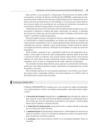 O Planejamento e o Processo Decisório como Instrumentos do Processo deTrabalho Gerencial 39
Para atender a esse propósito, a Organização Pan-Americana de Saúde (OPS)
encomendou ao Centro de Estudos del Desarrollo (CENDES) a elaboração do refe-
rido documento Problemas Conceptuales y Metodológicos de la Programación de la
Salud, que deveria dimensionar as necessidades e os recursos que seriam destina-
dos à área de saúde, em consonância com os demais investimentos necessários ao
crescimento econômico desses países em desenvolvimento.
A aplicação de recursos foi vinculada à ideia da apresentação de planos que com-
provassem a eficiência e eficácia das ações, otimizando, ao máximo, a utilização
dos recursos em ações que o governo deveria realizar orientadas, diretamente, para
manter e melhorar a saúde da população.
Essa prerrogativa exigia a formação de técnicos especializados em planejamen-
to, instituindo-se a figura do planejador, um técnico que utilizaria um conjunto de
conhecimentos sistemáticos e que se responsabilizaria pelo estudo da eficiência da
utilização dos recursos, cabendo a esses profissionais a função central de nortear
as tomadas de decisões relativas à definição de prioridades no campo da saúde das
populações.
Nesse modelo, supunha-se que o planejador partisse de um diagnóstico de si-
tuação e fosse capaz de priorizar ações programáticas detendo poder de previsão
e controle de todas as variáveis, num cenário estável. Dessa forma, seria possível
elaborar um único plano de ação, predizendo soluções eficazes para os problemas
mapeados, como se esses se comportassem de modo uniforme na população.
Os resultados do plano dependeriam, assim, apenas do conhecimento técnico da-
queles que iriam operacionalizar as ações, eliminando-se do planejamento a esfera
do político e do social.
Nessa direção, partia-se de uma proposta idealizada e tecnocrática, que restrin-
gia espaços para a negociação política e que desconsiderava os conflitos entre os
diferentes atores sociais nela envolvidos.
n O Método CENDES/OPS
O Método CENDES/OPS foi composto por uma sucessão de etapas pré-definidas,
com tarefas precisas e limites cronológicos demarcados, abarcando quatro etapas,
a saber:
1. A descrição da situação (diagnóstico) e a explicação dessa situação de saúde no
país, segundo os princípios da Teoria da Multicausalidade. A visualização de pos-
síveis ações por meio de indicadores quantitativos, de impacto e resolutividade
dessas ações mediante a situação descrita;
2. A elaboração da programação propriamente dita, compreendendo a descrição
de um conjunto de ações técnicas;
3. A implementação da programação obedecendo à uniformidade das mesmas em
todos os territórios, como se os problemas atingissem a todos em proporcionali-
dade semelhante no âmbito nacional;
4. A avaliação, como forma final de conferir se os resultados almejados foram al-
cançados.
 