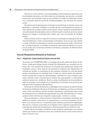 40 O Planejamento e o Processo Decisório como Instrumentos do Processo deTrabalho Gerencial
Observa-se, nesse método, uma racionalidade instrumental que determina a di-
recionalidade das ações e um forte poder de centralização das decisões no âmbito
ministerial, sem distinção entre as necessidades de saúde nos diferentes territó-
rios, compondo distintos perfis de morbimortalidade, nem previsão de controle
social.
No referencial do planejamento normativo ou tradicional, as tensões sociais são
ignoradas e, sobretudo, abafadas no sentido de que a participação dos atores so-
ciais representa ameaça à ordem social vigente. Assim, qualquer possibilidade de
conscientização das populações sobre os determinantes sociais no processo saúde-
doença era negada e controlada pelo estado, que vivia um período de ditadura
militar.
Nesse contexto, torna-se imperativo conhecer os princípios do planejamento nor-
mativo/tradicional, e todos os pressupostos norteadores, uma vez que esse método
é, ainda, utilizado na formação em gestão dos profissionais de saúde, influencian-
do, consequentemente, os modelos assistencial e gerencial prevalentes nos servi-
ços de saúde, indo na direção contrária às diretrizes e princípios do Sistema Único
de Saúde (SUS).
Fases do Planejamento Normativo ou Tradicional
Fase 1 – Diagnóstico: Conhecimento do Sistema como um Todo
De acordo com CIAMPONE (1991), a concepção dessa fase advém da Teoria de Sis-
temas, criada pelo biólogo alemão Ludwig Von Bertalanffy, que concebeu um sis-
tema como “um conjunto de elementos em interação que operam para atingir uma
finalidade comum”. Essa ideia de funcionamento sistêmico das organizações foi
adotada por facilitar a visualização de que qualquer alteração em uma das partes
produz interferências no resultado final. A ideia de sistema aberto foi posterior-
mente incorporada na área de administração, referindo-se a uma complexa inte-
ração existente entre o funcionamento interno das organizações e o intercâmbio
contínuo destas com o ambiente. Entre as várias contribuições da teoria sistêmica,
pode-se assinalar a necessidade de um diagnóstico de situação como ponto de par-
tida para realizar qualquer planejamento.
Somando-se à Teoria de Sistemas, a abordagem dos estudiosos da administração
do Instituto de Relações Humanas de Tavistock, na Inglaterra, que ficou conhecida
como escola sociotécnica, prestou também importantes contribuições para a área
de planejamento no contexto das organizações de saúde. Identificaram-se e distin-
guiram-se dois sistemas que compõem a organização: o técnico e o social.
Nessa perspectiva, o sistema técnico compreende as demandas específicas que
definem as tarefas, a área física, os equipamentos e os recursos existentes. É, por-
tanto, esse sistema técnico o responsável pela eficiência potencial da organização.
Por sua vez, o sistema social refere-se às relações entre os agentes responsáveis pela
execução das tarefas que transformam a eficiência potencial em eficiência real.
A partir dessa concepção, considerou-se que qualquer organização é um sistema
aberto que mantém constantes trocas com o ambiente físico e social, tanto internos
quanto externos a ela.
 